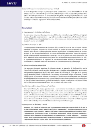 NUMERO 13 - JANVIER-FÉVRIER 2008
13
LA LETTRE DU CAMBODGE - UNE PUBLICATION DE LA CHAMBRE DE COMMERCE FRANCO-CAMBODGIENNE
BRÈVES
Pétrole : les Chinois commencent l’exploration sismique du Bloc F
Un navire d’exploration sismique de pétrole opéré par la société chinois Chinese National Offshore Oil Ltd
(CNOOC) a reçu une autorisation du gouvernement cambodgien pour mener des recherches pétrolières dans
le Bloc F du Cambodge, comprenant les zones côtières de Mong Rethy à l’île Rong. L’exploration dure plus de 20
jours. Des recherches profondes seront conduites avant de lancer officiellement le forage du pétrole si la société
constate que le pétrole et le gaz dans le Bloc F sont extractibles.
Tourisme
Un visa unique pour le Cambodge et la Thaïlande
Un projet de visa unique pour deux pays est en cours d’élaboration entre le Cambodge et laThaïlande. Ce projet
entre dans l’accord de coopération entre 5 pays la Birmanie, le Cambodge, le Laos, la Thaïlande et le Vietnam
signé en 2003. Le but de cet accord est d’amener plus de touriste aux deux destinations et pourrait être mis en
place dès le premier semestre 2008.
Deux millions de touristes en 2007
Le Cambodge a accueilli deux millions de touristes en 2007, un chiffre en hausse de 20 % par rapport à l’année
précédente. Le royaume enregistre une hausse constante du nombre de visiteurs étrangers de 20 % en
moyenne depuis dix ans. Si cette progression se maintient, le pays devrait accueillir trois millions de touristes
étrangers en 2010 et cinq millions en 2015. Les coréens restent en tête des premiers visiteurs du pays avec
301 798 arrivées pour les 11 premiers mois de l’année 2007, suivi par les japonais et les américains pour 143 514
et 123 388 arrivées respectivement. Le tourisme génère plus de 1,5 milliards de dollars US de revenus en 2007,
en augmentation de près de 27 %. La province de Siem Reap a reçu 60 % des visiteurs, Phnom Penh 35 %,
Sihanoukville 10 % et les 5 % restant sont répartis entre les autres lieux touristiques du Cambodge.
Un premier vol commercial direct d’Europe
Pour la première fois depuis la politique du ciel ouvert du pays, un Boeing 757 de l’Air Finland s’est posé à
Phnom Penh en début du mois de décembre dernier amenant 215 suédois et danois à son bord. Le nombre de
touristes suédois ont augmenté de 45 % cette année passant de 9 000 à plus de 13 500 pour les 10 premiers
mois de l’année 2007. Plus de 9 vols à raison de 3 par mois sont prévus entre la Suède et le Cambodge d’ici avril
2008. Ce premier vol commercial historique en provenance d’Europe montre que le Cambodge peut désormais
accueillir les grands charters sur son territoire. Les touristiques étrangers devaient jusqu’à présent transiter dans
les villes de la région avant de pouvoir joindre le Cambodge. Les touristes européens, qui représentent 18 % au
total en 2006, pourront ainsi voyager à Phnom Penh en moindre coût et sans escale.
Nouvel itinéraire de China Eastern Airline vers Phnom Penh
China Eastern Airlines, l’un des plus grands charters, a ouvert le nouvel itinéraire du sud-ouest de la ville de
Kunming vers Phnom Penh. Depuis début novembre, 3 vols réguliers par semaine ont volé à Phnom Penh. Le
CRJ 200 de 50 passagers a été utilisé pour le nouveau service aérien. Les vols décollent de Kunming, ville de
Yunnan, à 7h15 tous les mercredis, vendredis et dimanches et arrivent à Phnom Penh à 10h40, heure locale.
Les vols de retour partent de Phnom Penh à 11h30, heure locale, du même jour. Les vols font une escale de 40
minutes dans le sud de la ville de Nanning. Le nouveau service aérien aidera à renforcer le marché de voyage de
Yunnan et du Cambodge et également les échanges économiques entre les deux pays.
Le développement du Mont Bokor a débuté
Bénéficiant d’un contrat de concession avec le gouvernement cambodgien pour une durée de 99 ans, la
société Sokha Hotels and Resorts, une branche du groupe Sokimex, vient d’annoncer l’ouverture des travaux
d’aménagementduparcnatureldu« Bokor »,d’aprèslenomd’unemontagnesituéedanslaprovincedeKampot.
L’amélioration des infrastructures du parc, la construction des résidences, d’écoles, de centres commerciaux,
d’hôpitaux seront réalisés sur un investissement d’un milliard de dollar. Ce projet nécessitera 15 années de
travaux. Le site du parc national de Bokor existe depuis les années 20. Le début des travaux a toutefois conduit
à la fermeture de la route d’accès de ce site prisé des touristes passant par Kampot.
 