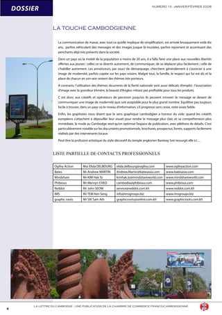 LA LETTRE DU CAMBODGE - UNE PUBLICATION DE LA CHAMBRE DE COMMERCE FRANCO-CAMBODGIENNE
NUMERO 13 - JANVIER-FÉVRIER 2008
DOSSIER
LA TOUCHE CAMBODGIENNE
La communication de masse, avec tout ce qu’elle implique de simplification, est arrivée brusquement voilà dix
ans, parfois véhiculant des messages et des images jusque là inusitées, parfois reprenant et accentuant des
penchants déjà très présents dans la société.
Dans un pays où la moitié de la population a moins de 20 ans, il a fallu faire une place aux nouvelles libertés
offertes aux jeunes : celles ce se divertir autrement, de communiquer, de se déplacer plus facilement ; celle de
s’habiller autrement. Les annonceurs, par souci de démarquage, cherchent généralement à s’associer à une
image de modernité, parfois copiée sur les pays voisins. Malgré tout, la famille, le respect qui lui est dû et la
place de chacun en son sein restent des thèmes très porteurs.
A contrario, l’utilisation des thèmes récurrents de la fierté nationale sont aussi délicats d’emploi : l’association
d’image avec la grandeur khmère, la beauté d’Angkor n’étant pas profitable pour tous les produits.
C est donc aux créatifs et opérateurs de percevoir jusqu’où ils peuvent innover: le message se devant de
communiquer une image de modernité quis soit aceptable pour le plus grand nombre. Equilibre pas toujours
facile à trouver, dans un pays où le niveau d’information, s’il progresse sans cesse, reste assez faible.
Enfin, les graphistes nous disent que le sens graphique cambodgien a horreur du vide: quand les créatifs
européens s’attachent à dépouiller leur visuel pour rendre le message plus clair, et sa compréhension plus
immédiate, la mode au Cambodge veut qu’on optimise l’espace de publication, avec pléthore de détails. C’est
particulièrement notable sur les documents promotionnels, brochures, prospectus, livrets, supports facilement
réalisés par des intervenants locaux.
Peut être la profusion artistique du style décoratif du temple angkorien Banteay Srei ressurgit elle ici…
LISTE PARTIELLE DE CONTACTS PROFESSIONNELS
Ogilvy Action Mss Elida DELBOURG elida.delbourg@ogilvy.com www.ogilvyaction.com
Bates Mr Andrew MARTIN Andrew.Martin@batesasia.com www.batesasia.com
Mindshare Mr KIM Hak To kimhak.to@mindshareworld.com www.mindshareworld.com
Phibious Mr Mervyn CHEO cambodia@phibious.com www.phibious.com
Reddot Mr John SEOW service@reddot.com.kh www.reddot.com.kh
IMS Mr TEM Ken Seng info@imsgroups.biz www.imsgroups.biz
graphic roots Mr SIV Sam Ath graphicroots@online.com.kh www.graphicroots.com.kh
 