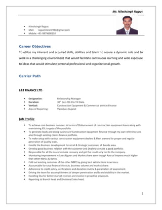 Mr. Nileshsingh Rajput
 Nileshsingh Rajput
 Mail: rajputnilesh1980@gmail.com
 Mobile: +91-9879608118
Career Objectives
To utilize my inherent and acquired skills, abilities and talent to secure a dynamic role and to
work in a challenging environment that would facilitate continuous learning and wide exposure
to ideas that would stimulate personal professional and organizational growth.
Carrier Path
L&T FINANCE LTD
 Designation: Relationship Manager
 Duration: 30th
Dec 2013 to Till Date.
 Vertical: Construction Equipment & Commercial Vehicle Finance
 Area of Reporting: Vadodara Gujarat
Job Profile
 To achieve core business numbers in terms of Disbursement of construction equipment loans along with
maintaining PSL targets of the portfolio
 To generate leads and doing business of Construction Equipment Finance through my own reference and
also through existing clients finance portfolio.
 To make setup with various construction equipment dealers & Fleet owners for proper and regular
generation of quality leads.
 Handle the Business development for retail & Strategic customers of Baroda area.
 Develop good business relation with the customer and Dealers to make a good portfolio.
 Responsible for all the cases to make recovery and get the result very fast to the company.
 Monitoring Improvement in Sales figures and Market share even though Rate of Interest much higher
than other NBFCs & Banks.
 Fold out existing customer of the other NBFC by giving best satisfactions in services.
 Accountable for total finance life cycle, business volume and market share.
 Adherence to credit policy, verifications and deviation matrix & parameters of assessment.
 Driving the team for accomplishment of deeper penetration and brand visibility in the market.
 Handling Dsa for better market relation and involve in proactive proposals.
 Reporting to Branch head and Divisional Sales head.
1
 