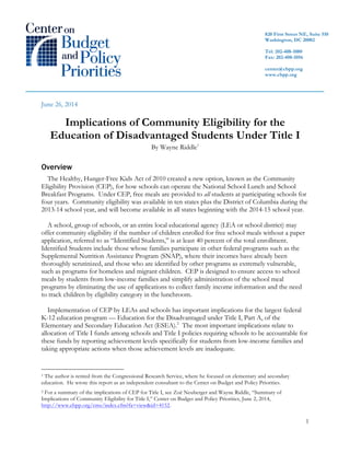 1
June 26, 2014
Implications of Community Eligibility for the
Education of Disadvantaged Students Under Title I
By Wayne Riddle1
Overview
The Healthy, Hunger-Free Kids Act of 2010 created a new option, known as the Community
Eligibility Provision (CEP), for how schools can operate the National School Lunch and School
Breakfast Programs. Under CEP, free meals are provided to all students at participating schools for
four years. Community eligibility was available in ten states plus the District of Columbia during the
2013-14 school year, and will become available in all states beginning with the 2014-15 school year.
A school, group of schools, or an entire local educational agency (LEA or school district) may
offer community eligibility if the number of children enrolled for free school meals without a paper
application, referred to as “Identified Students,” is at least 40 percent of the total enrollment.
Identified Students include those whose families participate in other federal programs such as the
Supplemental Nutrition Assistance Program (SNAP), where their incomes have already been
thoroughly scrutinized, and those who are identified by other programs as extremely vulnerable,
such as programs for homeless and migrant children. CEP is designed to ensure access to school
meals by students from low-income families and simplify administration of the school meal
programs by eliminating the use of applications to collect family income information and the need
to track children by eligibility category in the lunchroom.
Implementation of CEP by LEAs and schools has important implications for the largest federal
K-12 education program — Education for the Disadvantaged under Title I, Part A, of the
Elementary and Secondary Education Act (ESEA).2
The most important implications relate to
allocation of Title I funds among schools and Title I policies requiring schools to be accountable for
these funds by reporting achievement levels specifically for students from low-income families and
taking appropriate actions when those achievement levels are inadequate.
1 The author is retired from the Congressional Research Service, where he focused on elementary and secondary
education. He wrote this report as an independent consultant to the Center on Budget and Policy Priorities.
2 For a summary of the implications of CEP for Title I, see Zoë Neuberger and Wayne Riddle, “Summary of
Implications of Community Eligibility for Title I,” Center on Budget and Policy Priorities, June 2, 2014,
http://www.cbpp.org/cms/index.cfm?fa=view&id=4152.
820 First Street NE, Suite 510
Washington, DC 20002
Tel: 202-408-1080
Fax: 202-408-1056
center@cbpp.org
www.cbpp.org
 