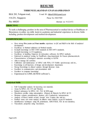 Page 1 of 5
RESUME
THIRUNEELAKANDAN GNANASAMBANDAN
BLK 283, Tohguan road, E-mail ID : thikar41088@gmail.com
#16-251, Singapore Phone No: 98837909
Pin: 600283 Alternate no: 91221072
OBJECTIVE
To seek a challenging position in the area of Pharmaceutical or medical device or Healthcare or
Biosciences to utilize my skills learnt in academic and industrial experience in diverse fields
including product development and method development.
COMPETENCIES
 Have strong Five years and Four months experience in QC and R&D in the field of analytical
development.
 Excellence in Method validation & Method transfer.
 In-depth knowledge in ISO 13485 standards & ISO 14971 standards.
 In-depth knowledge in CE regulations.
 Excellence in handling Empower & Labsoution softwares for HPLC methods.
 Endorsed in analytical testing by TamilNadu drug department for Eucare pharmaceuticals.
 Characterization of biological materials according to ASTM
 Able to manage QC activities.
 Calibration and maintenance of HPLC with PDA, UV-Visible spectroscopy and etc.,
 Knowledge in all functions of design and development department.
 Strong Knowledge in clinical analysis through literature route.
 Excellent in communication and presentation skill.
 Excellent in computer knowledge.
 Experienced in LIMS, QUMAS software’s.
Analytical Skills
 Full Compendial analysis for incoming raw materials.
 Assay by HPLC, GC, UV and Titration.
 Related substances by HPLC, GC, TLC & SDS page.
 Dissolution profiles using autosamplers. (Hanson & Disteck) by HPLC & UV.
 Moisture content, potentiometric titration, pH, Conductivity measurements.
 Analysis of Heavy metals as lead, Arsenic, iron, Copper, zinc and etc.,
 Purified water, raw water analysis & effluent water analysis as per IS standards.
 Identification techniques using IR, polarimeter, SDS-PAGE, TLC & wet chemistry.
 Viscoelastic properties using viscometers.
 