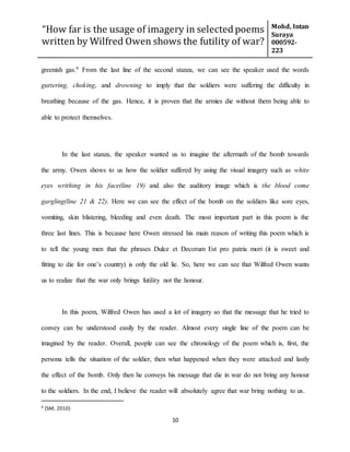“How far is the usage of imagery in selected poems
written by Wilfred Owen shows the futility of war?
Mohd, Intan
Suraya
000592-
223
10
greenish gas.9 From the last line of the second stanza, we can see the speaker used the words
guttering, choking, and drowning to imply that the soldiers were suffering the difficulty in
breathing because of the gas. Hence, it is proven that the armies die without them being able to
able to protect themselves.
In the last stanza, the speaker wanted us to imagine the aftermath of the bomb towards
the army. Owen shows to us how the soldier suffered by using the visual imagery such as white
eyes writhing in his face(line 19) and also the auditory image which is the blood come
gargling(line 21 & 22). Here we can see the effect of the bomb on the soldiers like sore eyes,
vomiting, skin blistering, bleeding and even death. The most important part in this poem is the
three last lines. This is because here Owen stressed his main reason of writing this poem which is
to tell the young men that the phrases Dulce et Decorum Est pro patria mori (it is sweet and
fitting to die for one’s country) is only the old lie. So, here we can see that Wilfred Owen wants
us to realize that the war only brings futility not the honour.
In this poem, Wilfred Owen has used a lot of imagery so that the message that he tried to
convey can be understood easily by the reader. Almost every single line of the poem can be
imagined by the reader. Overall, people can see the chronology of the poem which is, first, the
persona tells the situation of the soldier, then what happened when they were attacked and lastly
the effect of the bomb. Only then he conveys his message that die in war do not bring any honour
to the soldiers. In the end, I believe the reader will absolutely agree that war bring nothing to us.
9 (SM, 2010)
 