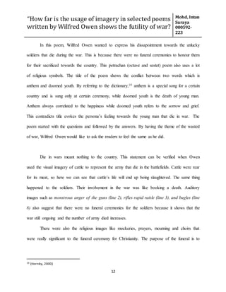 “How far is the usage of imagery in selected poems
written by Wilfred Owen shows the futility of war?
Mohd, Intan
Suraya
000592-
223
12
In this poem, Wilfred Owen wanted to express his dissapointment towards the unlucky
soldiers that die during the war. This is because there were no funeral ceremonies to honour them
for their sacrificed towards the country. This petrachan (octave and sestet) poem also uses a lot
of religious symbols. The title of the poem shows the conflict between two words which is
anthem and doomed youth. By referring to the dictionary,10 anthem is a special song for a certain
country and is sung only at certain ceremony, while doomed youth is the death of young man.
Anthem always correlated to the happiness while doomed youth refers to the sorrow and grief.
This contradicts title evokes the persona’s feeling towards the young man that die in war. The
poem started with the questions and followed by the answers. By having the theme of the wasted
of war, Wilfred Owen would like to ask the readers to feel the same as he did.
Die in wars meant nothing to the country. This statement can be verified when Owen
used the visual imagery of cattle to represent the army that die in the battlefields. Cattle were rear
for its meat, so here we can see that cattle’s life will end up being slaughtered. The same thing
happened to the soldiers. Their involvement in the war was like booking a death. Auditory
images such as monstrous anger of the guns (line 2), rifles rapid rattle (line 3), and bugles (line
8) also suggest that there were no funeral ceremonies for the soldiers because it shows that the
war still ongoing and the number of army died increases.
There were also the religious images like mockeries, prayers, mourning and choirs that
were really significant to the funeral ceremony for Christianity. The purpose of the funeral is to
10 (Hornby, 2000)
 