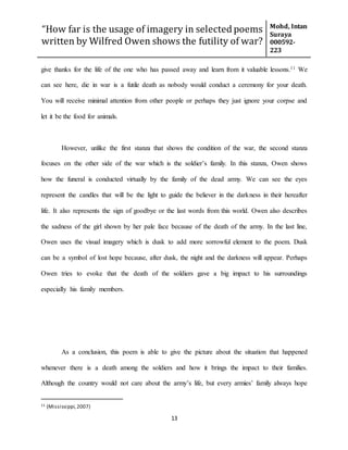 “How far is the usage of imagery in selected poems
written by Wilfred Owen shows the futility of war?
Mohd, Intan
Suraya
000592-
223
13
give thanks for the life of the one who has passed away and learn from it valuable lessons.11 We
can see here, die in war is a futile death as nobody would conduct a ceremony for your death.
You will receive minimal attention from other people or perhaps they just ignore your corpse and
let it be the food for animals.
However, unlike the first stanza that shows the condition of the war, the second stanza
focuses on the other side of the war which is the soldier’s family. In this stanza, Owen shows
how the funeral is conducted virtually by the family of the dead army. We can see the eyes
represent the candles that will be the light to guide the believer in the darkness in their hereafter
life. It also represents the sign of goodbye or the last words from this world. Owen also describes
the sadness of the girl shown by her pale face because of the death of the army. In the last line,
Owen uses the visual imagery which is dusk to add more sorrowful element to the poem. Dusk
can be a symbol of lost hope because, after dusk, the night and the darkness will appear. Perhaps
Owen tries to evoke that the death of the soldiers gave a big impact to his surroundings
especially his family members.
As a conclusion, this poem is able to give the picture about the situation that happened
whenever there is a death among the soldiers and how it brings the impact to their families.
Although the country would not care about the army’s life, but every armies’ family always hope
11 (Mississippi,2007)
 