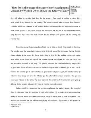“How far is the usage of imagery in selected poems
written by Wilfred Owen shows the futility of war?
Mohd, Intan
Suraya
000592-
223
15
they still willing to sacrifice their lives for the country. Thus, death is nothing to them. They
were proud if they can die for the country. The poem is started with the quote from Sassoon.
“Sassoon served as a mentor to the younger Owen, encouraging him and suggesting revisions to
some of his poems.”12 The quote evokes that Sassoon’s felt the war is an entertainment to the
army because they know that their dreams for the triumph and glorious of the country will
become true.
From this poem, the persona claimed that war is futile as it only bring death to the army.
The speaker used the kinaesthetic imagery in the first and second line to suggest that the death is
always clinging in the army life. Every single thing in their life like walking, eating and resting
were related to the death and after all, this situation became part of their life. Here, the reader can
see how close the death to the army. The speaker also uses the visual and olfactory image which
is green thick odour to evoke the use of chemical weapons that is chlorine gas in war. This is
because the chlorine gas is known to have a green colour of gas.13 Again, the speaker came up
with the visual image on how the chlorine gas has affected the army’s condition. The gas can
cause eye irritation to its victim. The eyes represent the condition of the army that never give up
fighting for the country although they need to bear the pain and torment.
Before ended the stanza one, the persona emphasized the auditory imagery like coughed
(line 8), chorused (line 9), sang(line 9) and whistled(line 10) to make the reader realized the
reality of the war where the soldiers need to be ready for all the time to avoid being killed. Here
we can see the death and the soldiers were playing hide and seek. If you failed to hide yourself at
12 (Cooper, 2011)
13 (SM, 2010)
 