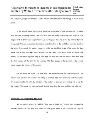 “How far is the usage of imagery in selected poems
written by Wilfred Owen shows the futility of war?
Mohd, Intan
Suraya
000592-
223
16
the safe place, people will find you. That’s why the army must know the strategy of war to avoid
death.
In the second stanza, the speaker shared the army point of view towards war. To them,
war was not an enemy; instead, war was like their old buddy which they can laugh at it or
leagued with it. The words laughed (line 12) and leagued (line 12) evoke the intimacy between
two people. We can assume that the speaker wanted to show to the world how close the death to
the army. Owen used the auditory image to evoke the confident feeling of the army that they
would win in this battlefield. They believed that the better men would come to defeat their
enemy. But the most important thing is their fight for their lives but not because their love their
live but because of the glory for the country. The flags images in the last line of the second
stanza suggest the symbol of the country.
On the whole, the poem “The Next War”, the speaker shows the futility of the war. The
reader could see how the soldiers are willing to sacrifice their lives for the sake of the country.
Owen accomplishes to catch the attention of the readers to learn on how wasting it is to die for
the country. You would not gain any benefit from it apart from the pain, hardship and suffering.
Comparing and Contrasting The Poem
All the poems written by Wilfred Owen that is Dulce et Ducorum Est, Anthem For
Doomed Youth And The Next War carry the same genre which is war. From analysis, we can
 