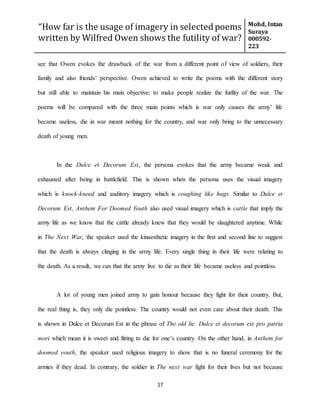 “How far is the usage of imagery in selected poems
written by Wilfred Owen shows the futility of war?
Mohd, Intan
Suraya
000592-
223
17
see that Owen evokes the drawback of the war from a different point of view of soldiers, their
family and also friends’ perspective. Owen achieved to write the poems with the different story
but still able to maintain his main objective; to make people realize the futility of the war. The
poems will be compared with the three main points which is war only causes the army’ life
became useless, die in war meant nothing for the country, and war only bring to the unnecessary
death of young men.
In the Dulce et Decorum Est, the persona evokes that the army became weak and
exhausted after being in battlefield. This is shown when the persona uses the visual imagery
which is knock-kneed and auditory imagery which is coughing like hags. Similar to Dulce et
Decorum Est, Anthem For Doomed Youth also used visual imagery which is cattle that imply the
army life as we know that the cattle already knew that they would be slaughtered anytime. While
in The Next War, the speaker used the kinaesthetic imagery in the first and second line to suggest
that the death is always clinging in the army life. Every single thing in their life were relating to
the death. As a result, we can that the army live to die as their life became useless and pointless.
A lot of young men joined army to gain honour because they fight for their country. But,
the real thing is, they only die pointless. The country would not even care about their death. This
is shown in Dulce et Decorum Est in the phrase of The old lie: Dulce et decorum est pro patria
mori which mean it is sweet and fitting to die for one’s country. On the other hand, in Anthem for
doomed youth, the speaker used religious imagery to show that is no funeral ceremony for the
armies if they dead. In contrary, the soldier in The next war fight for their lives but not because
 
