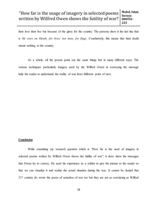“How far is the usage of imagery in selected poems
written by Wilfred Owen shows the futility of war?
Mohd, Intan
Suraya
000592-
223
18
their love their live but because of the glory for the country. The persona show it the last line that
is He wars on Death, for lives; not men, for flags. Conclusively, this means that their death
meant nothing to the country.
As a whole, all the poems point out the same things but in many different ways. The
various techniques particularly imagery used by the Wilfred Owen in conveying the message
help the reader to understand the reality of war from different point of view.
Conclusion
While examining my research question which is “How far is the used of imagery in
selected poems written by Wilfred Owen shows the futility of war”, it does show the messages
that Owen try to convey. He used his experience as a soldier to give the picture to the reader so
that we can visualize it and realize the actual situation during the war. It cannot be denied that
21st century do wrote the poem of senseless of war too but they are not as convincing as Wilfred
 