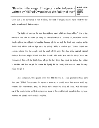 “How far is the usage of imagery in selected poems
written by Wilfred Owen shows the futility of war?
Mohd, Intan
Suraya
000592-
223
19
Owen due to no experience in war. Certainly, the used of imagery make it more clearly for the
reader to understand that messages.
The futility of war can be seen from different views which are from soldiers’ view or the
outsider’s view such as friends or family. As shown in Dulce et Decorum Est, the soldier saw his
friends suffered the difficulty in breathing because of the gas and the death was pointless as his
friends died without able to fight back the enemy. While in Anthem for Doomed Youth, the
persona informs how the people treat the death of the army. The dead army received minimal
attention from the people around them like a cattle. The Next War tells the readers about the
closeness of them with the death, thus, tells us that they knew they would die instead they willing
to sacrifice their lives to get the honour for fighting for the country which we all know that they
would not get it.
As a conclusion, those poems show how futile the war is. Today generation should learn
from past. Wilfred Owen wrote the poems to warn us, to remind us so that we can avoid any
conflicts and confrontation. Thus, we should have initiative to solve this issue. War will never
end if the people in this world do not concern about it. The world should spread the love not war.
Problem still can be solved without weapons.
 