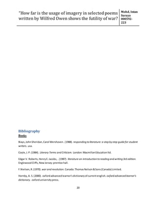 “How far is the usage of imagery in selected poems
written by Wilfred Owen shows the futility of war?
Mohd, Intan
Suraya
000592-
223
20
Bibliography
Books
Biays,JohnSheridan,Carol Wershoven.(1988). responding to literature: a step by step guidefor student
writers. usa.
Coyle,J.P.(1984). Literary Terms and Criticism. London:MacmillanEducationltd.
Edgar V. Roberts,HenryE.Jacobs, . (1987). literature an introduction to reading and writing 3rd edition.
EnglewoodCliffs,NewJersey:prentice hall.
F.Nielsen,R.(1970). war and revolution. Canada:ThomasNelson&Sons(Canada) Limited.
Hornby,A. S.(2000). oxfordadvancedlearner'sdictionaryof currentenglish. oxford advanced learner's
dictionary . oxforduniversitypress.
 