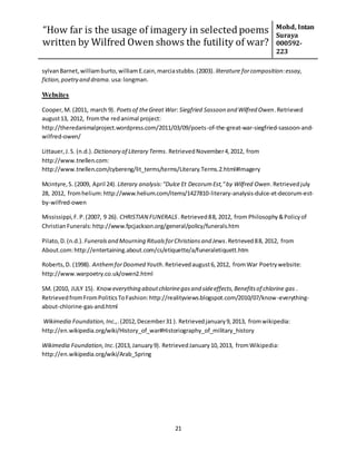 “How far is the usage of imagery in selected poems
written by Wilfred Owen shows the futility of war?
Mohd, Intan
Suraya
000592-
223
21
sylvanBarnet,williamburto,williamE.cain,marciastubbs.(2003). literature forcomposition:essay,
fiction,poetry and drama. usa:longman.
Websites
Cooper,M. (2011, march 9). Poetsof theGreat War: Siegfried Sassoon and Wilfred Owen.Retrieved
august13, 2012, fromthe redanimal project:
http://theredanimalproject.wordpress.com/2011/03/09/poets-of-the-great-war-siegfried-sassoon-and-
wilfred-owen/
Littauer,J.S. (n.d.). Dictionary of Literary Terms. RetrievedNovember4,2012, from
http://www.tnellen.com:
http://www.tnellen.com/cybereng/lit_terms/terms/Literary.Terms.2.html#Imagery
Mcintyre,S. (2009, April 24). Literary analysis:"Dulce Et DecorumEst,"by Wilfred Owen.Retrievedjuly
28, 2012, fromhelium:http://www.helium.com/items/1427810-literary-analysis-dulce-et-decorum-est-
by-wilfred-owen
Mississippi,F.P.(2007, 9 26). CHRISTIAN FUNERALS .Retrieved88, 2012, from Philosophy&Policyof
ChristianFunerals:http://www.fpcjackson.org/general/policy/funerals.htm
Pilato,D.(n.d.). Funeralsand Mourning RitualsforChristiansand Jews.Retrieved88, 2012, from
About.com:http://entertaining.about.com/cs/etiquette/a/funeraletiquett.htm
Roberts,D. (1998). AnthemforDoomed Youth.Retrievedaugust6,2012, fromWar Poetrywebsite:
http://www.warpoetry.co.uk/owen2.html
SM. (2010, JULY 15). Knoweverything aboutchlorinegasand sideeffects,Benefitsof chlorine gas .
RetrievedfromFromPoliticsToFashion:http://realityviews.blogspot.com/2010/07/know-everything-
about-chlorine-gas-and.html
Wikimedia Foundation,Inc.,.(2012,December31 ). Retrievedjanuary9,2013, fromwikipedia:
http://en.wikipedia.org/wiki/History_of_war#Historiography_of_military_history
Wikimedia Foundation,Inc.(2013,January9). RetrievedJanuary10,2013, fromWikipedia:
http://en.wikipedia.org/wiki/Arab_Spring
 