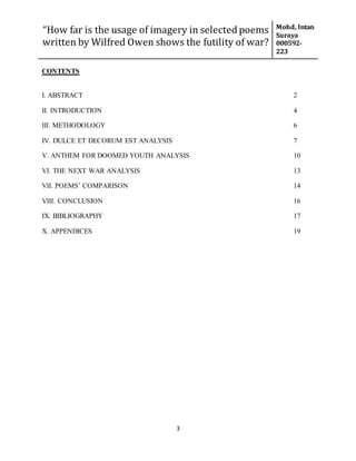 “How far is the usage of imagery in selected poems
written by Wilfred Owen shows the futility of war?
Mohd, Intan
Suraya
000592-
223
3
CONTENTS
I. ABSTRACT 2
II. INTRODUCTION 4
III. METHODOLOGY 6
IV. DULCE ET DECORUM EST ANALYSIS 7
V. ANTHEM FOR DOOMED YOUTH ANALYSIS 10
VI. THE NEXT WAR ANALYSIS 13
VII. POEMS’ COMPARISON 14
VIII. CONCLUSION 16
IX. BIBLIOGRAPHY 17
X. APPENDICES 19
 