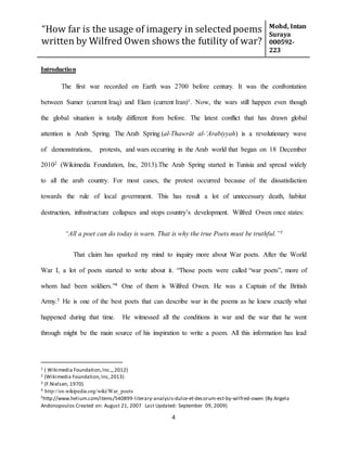 “How far is the usage of imagery in selected poems
written by Wilfred Owen shows the futility of war?
Mohd, Intan
Suraya
000592-
223
4
Introduction
The first war recorded on Earth was 2700 before century. It was the confrontation
between Sumer (current Iraq) and Elam (current Iran)1. Now, the wars still happen even though
the global situation is totally different from before. The latest conflict that has drawn global
attention is Arab Spring. The Arab Spring (al-Thawrāt al-ʻArabiyyah) is a revolutionary wave
of demonstrations, protests, and wars occurring in the Arab world that began on 18 December
20102 (Wikimedia Foundation, Inc, 2013).The Arab Spring started in Tunisia and spread widely
to all the arab country. For most cases, the protest occurred because of the dissatisfaction
towards the rule of local government. This has result a lot of unnecessary death, habitat
destruction, infrastructure collapses and stops country’s development. Wilfred Owen once states:
“All a poet can do today is warn. That is why the true Poets must be truthful.”3
That claim has sparked my mind to inquiry more about War poets. After the World
War I, a lot of poets started to write about it. “Those poets were called “war poets”, more of
whom had been soldiers.”4 One of them is Wilfred Owen. He was a Captain of the British
Army.5 He is one of the best poets that can describe war in the poems as he knew exactly what
happened during that time. He witnessed all the conditions in war and the war that he went
through might be the main source of his inspiration to write a poem. All this information has lead
1 ( Wikimedia Foundation,Inc.,,2012)
2 (Wikimedia Foundation,Inc,2013)
3 (F.Nielsen, 1970)
4 http://en.wikipedia.org/wiki/War_poets
5http://www.helium.com/items/540899-literary-analysis-dulce-et-decorum-est-by-wilfred-owen (By Angela
Andonopoulos Created on: August 21, 2007 Last Updated: September 09, 2009)
 