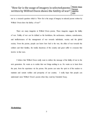 “How far is the usage of imagery in selected poems
written by Wilfred Owen shows the futility of war?
Mohd, Intan
Suraya
000592-
223
5
me to a research question which is “How far is the usage of imagery in selected poems written by
Wilfred Owen show the futility of war?”
There are many imageries in Wilfred Owen poems. These imageries suggest the futility
of war. Futility of war can be defined as the horridness, the uselessness, vainness, senselessness,
and ineffectiveness of the management of war towards individuals, society and the global
society. From the poems, people can know how bad is the war, the effect of war towards the
soldiers and their families, the totally disastrous of the country and great suffer to everyone that
involve in that wars.
I believe that Wilfred Owen really want to deliver the message of the futility of war to the
next generation. He wants us to realize that war brings nothing to us. He wants us to learn from
the past, from his experience via his poems. His poems can raise the sprit in of the readers to
maintain and sustain welfare and prosperity of our country. I really hope that people can
understand more Wilfred Owen’s poems when they read my Extended Essay.
Methodology
 