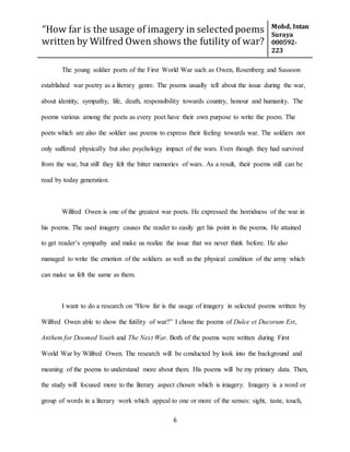 “How far is the usage of imagery in selected poems
written by Wilfred Owen shows the futility of war?
Mohd, Intan
Suraya
000592-
223
6
The young soldier poets of the First World War such as Owen, Rosenberg and Sassoon
established war poetry as a literary genre. The poems usually tell about the issue during the war,
about identity, sympathy, life, death, responsibility towards country, honour and humanity. The
poems various among the poets as every poet have their own purpose to write the poem. The
poets which are also the soldier use poems to express their feeling towards war. The soldiers not
only suffered physically but also psychology impact of the wars. Even though they had survived
from the war, but still they felt the bitter memories of wars. As a result, their poems still can be
read by today generation.
Wilfred Owen is one of the greatest war poets. He expressed the horridness of the war in
his poems. The used imagery causes the reader to easily get his point in the poems. He attained
to get reader’s sympathy and make us realize the issue that we never think before. He also
managed to write the emotion of the soldiers as well as the physical condition of the army which
can make us felt the same as them.
I want to do a research on “How far is the usage of imagery in selected poems written by
Wilfred Owen able to show the futility of war?” I chose the poems of Dulce et Ducorum Est,
Anthem for Doomed Youth and The Next War. Both of the poems were written during First
World War by Wilfred Owen. The research will be conducted by look into the background and
meaning of the poems to understand more about them. His poems will be my primary data. Then,
the study will focused more to the literary aspect chosen which is imagery. Imagery is a word or
group of words in a literary work which appeal to one or more of the senses: sight, taste, touch,
 