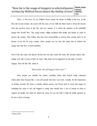 “How far is the usage of imagery in selected poems
written by Wilfred Owen shows the futility of war?
Mohd, Intan
Suraya
000592-
223
8
Dulce et Decorum Est by Wilfred Owen carries the theme of futility of the war. In the
first and second stanzas, the poem tells the story of war while the third stanza is about the lessons
from the previous story in the first and two stanzas. It is about the situation at the battlefield
during First World War. The young armies willing sacrificed their family and friends in order to
protect the country. They believe that they have responsibility to protect their country and it is an
honour if you die for your country. Here, people can see how the writer tries to criticize the
young men that have of such mentality.
First of all, this essay will discuss the fact the war only causes the army’ life became useless and
joining war only a waste of time for army. This point can be supported by the using of visual
imagery from the first line which is
“Bent double, like old beggars under sacks”8
Here people can visualize the armies’ condition where they looked really exhausted
which make they became like a very old people that have sore back. Usually, the first impression
of people towards the army is smartly uniform person, but Owen tried to erase that image by
equalizing the army to the old beggars.A young man should have a lot of energy in order to
support his family, but when he joined the army, he was not able to help his family anymore as
he now is lack of energy.
8 (Owen,1920)
 