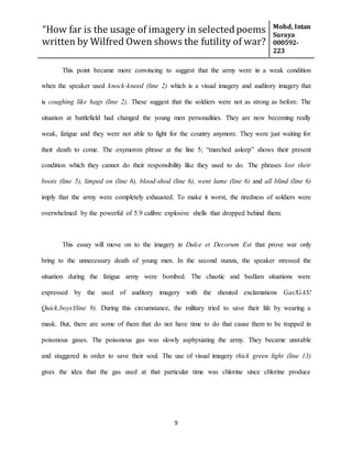 “How far is the usage of imagery in selected poems
written by Wilfred Owen shows the futility of war?
Mohd, Intan
Suraya
000592-
223
9
This point became more convincing to suggest that the army were in a weak condition
when the speaker used knock-kneed (line 2) which is a visual imagery and auditory imagery that
is coughing like hags (line 2). These suggest that the soldiers were not as strong as before. The
situation at battlefield had changed the young men personalities. They are now becoming really
weak, fatigue and they were not able to fight for the country anymore. They were just waiting for
their death to come. The oxymoron phrase at the line 5; “marched asleep” shows their present
condition which they cannot do their responsibility like they used to do. The phrases lost their
boots (line 5), limped on (line 6), blood-shod (line 6), went lame (line 6) and all blind (line 6)
imply that the army were completely exhausted. To make it worst, the tiredness of soldiers were
overwhelmed by the powerful of 5.9 calibre explosive shells that dropped behind them.
This essay will move on to the imagery in Dulce et Decorum Est that prove war only
bring to the unnecessary death of young men. In the second stanza, the speaker stressed the
situation during the fatigue army were bombed. The chaotic and bedlam situations were
expressed by the used of auditory imagery with the shouted exclamations Gas!GAS!
Quick,boys!(line 9). During this circumstance, the military tried to save their life by wearing a
mask. But, there are some of them that do not have time to do that cause them to be trapped in
poisonous gases. The poisonous gas was slowly asphyxiating the army. They became unstable
and staggered in order to save their soul. The use of visual imagery thick green light (line 13)
gives the idea that the gas used at that particular time was chlorine since chlorine produce
 