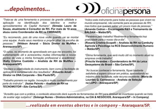 “O curso, no momento de aprendizado em que me encontro, foi extremamente útil e acrescentou muitas informações e novos pontos de vista a minha formação profissional e acadêmica”. (Kelly Cristina Custódio – Analista de RH da Multflex – Araraquara/SP) 
“Eu recomendo, pois dá uma nova visão quando vai se montar uma equipe. Avalia seus membros e propõe olhar na escolha de pessoas.” (Nildson Amaral – Sócio Diretor da Multflex - Araraquara/SP) 
“Trata-se de uma ferramenta e processo de grande utilidade e aplicação na identificação dos talentos e melhor aproveitamentos do Capital Humano”. (Simeão Lauro de Souza, atualmente é Consultor de RH. Por mais de 10 anos atuou como Coordenador de RH na EMBRAER) 
“Ótima ferramenta, que será muito útil no momento atual na empresa onde trabalho”. (Priscila Varandas – Coordenadora de RH da Leica Geosystems do Brasil – São Carlos/SP). 
“Indico este instrumento para todas as pessoas que vivem no mundo empresarial, não somente para as pessoas de RH, mas todos que querem saber um pouco mais de pessoas.” (Amanda Cedran – Encarregada R&S e Treinamento da BALDAN – Matão/SP). 
“Destaco a objetividade do instrumento, bem como a facilidade de aplicação e compreensão dos resultados”. (Eduardo Amati – Diretor na DNA Corporate – São Paulo/SP). 
“Parabéns pelo trabalho! Realmente a ferramenta traz praticidade para o nosso dia-a-dia”. (Rosana Cristina Scopelli – Analista de RH na Cambuhy Agrícola e Psicóloga na RCS Desenvolvimento Humano – Matão/SP) 
“Trabalho pioneiro na região. Inovação e muito conhecimento por parte do instrutor”. (Isaias Peixoto – Analista de RH na TECNOMOTOR –São Carlos/SP) 
“Ao buscar conhecer a ferramenta, fiquei bastante satisfeita e espero colocar em prática, aproveitando ao máximo esta facilidade, este recurso excelente. (Maria de Lourdes Q. Carnesecca - Analista de Seleção na LUPO – Araraquara/SP) 
“Acredito que com a prática, o conteúdo absorvido dará suporte às ferramentas de RH para diminuir as incertezas quando se trata de avaliar algo subjetivo, o comportamento humano”. (Solange Nunes – Diretora Administrativa, na CIA & NEGÓCIOS, Araraquara/SP – realizado In Company)  