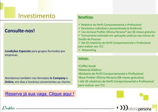 Benefícios: 
 Relatório do Perfil Comportamental e Profissional 
 Devolutiva individual e personalizada (à distância) 
 Uso da base Profiler Oficina Persona® por 06 meses gratuitos 
 Treinamento enfocado em aplicações práticas nas rotinas de Gestão de Pessoas 
 Até 05 relatórios de Perfil Comportamental e Profissional para realizar seu TCC 
 Networking 
Incluso: 
•Coffee break 
•Material didático 
•Relatório de Perfil Comportamental e Profissional 
•Base Profiler Oficina Persona (06 meses gratuitos). 
• Até 05 relatórios de Perfil Comportamental e Profissional para realizar seu TCC 
Reserve já sua vaga. Clique aqui ! 
Consulte-nos! 
Condições Especiais para grupos formados por empresas. 
Atendemos também nos formatos In Company e Online, em dias e horários convenientes ao cliente.  