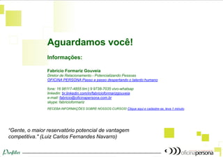 Aguardamos você! 
“Gente, o maior reservatório potencial de vantagem competitiva." (Luiz Carlos Fernandes Navarro) 
Informações: Fabrício Formariz Gouveia Diretor de Relacionamento - Potencializando Pessoas OFICINA PERSONA Passo a passo despertando o talento humano fone: 16 98117-4855 tim | 9 9738-7035 vivo-whatsap linkedin: br.linkedin.com/in/fabricioformarizgouveia e-mail: fabricio@oficinapersona.com.br skype: fabricioformariz RECEBA INFORMAÇÕES SOBRE NOSSOS CURSOS! Clique aqui e cadastre-se, leva 1 minuto.  