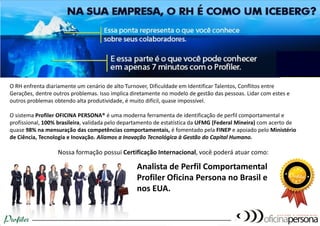 O RH enfrenta diariamente um cenário de alto Turnover, Dificuldade em Identificar Talentos, Conflitos entre Gerações, dentre outros problemas. Isso implica diretamente no modelo de gestão das pessoas. Lidar com estes e outros problemas obtendo alta produtividade, é muito difícil, quase impossível. O sistema Profiler OFICINA PERSONA® é uma moderna ferramenta de identificação de perfil comportamental e profissional, 100% brasileira, validada pelas UFMG (Federal Mineira) e USP, com acerto de quase 98% na mensuração das competências comportamentais, é fomentado pela FINEP e apoiado pelo Ministério de Ciência, Tecnologia e Inovação. Aliamos a Inovação Tecnológica à Gestão do Capital Humano. Nossa formação possui Certificação Internacional, você poderá atuar como: 
Analista de Perfil Comportamental Profiler Oficina Persona no Brasil e nos EUA.  
