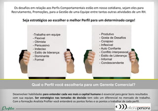Desenvolver habilidades para entender cada vez mais o capital humano é essencial para gerar bons resultados com sua equipe. Ser estratégico nas tomadas de decisão tem sido um diferencial no mercado de trabalho. Com a formação Analista Profiler você entenderá os pontos fortes e os pontos a trabalhar de cada perfil. 
-Trabalha em equipe 
- Flexível 
- Otimista 
- Persuasivo 
- Indeciso 
- Estilo de liderança: - Dominante - Formal 
- Produtivo 
- Gosta de Desafios 
- Corajoso 
- Inflexível 
- Auto Confiante 
- Conflito interpessoal 
- Estilo de Liderança: - Informal 
- Condescendente 
Qual o Perfil você escolheria para um Gerente Comercial? 
Os desafios em relação aos Perfis Comportamentais estão em nosso cotidiano, sejam eles para Recrutamento, Promoções, para a Gestão de uma Equipe entre tantas outras atividades de um RH. Seja estratégico ao escolher o melhor Perfil para um determinado cargo! 
(16) 9738-7035 – perfil@oficinapersona.com.br  
