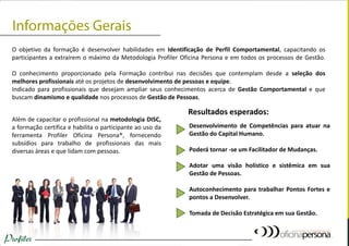 O objetivo da formação é desenvolver habilidades em Identificação de Perfil Comportamental, capacitando os participantes a extraírem o máximo da Metodologia Profiler Oficina Persona e em todos os processos de Gestão. O conhecimento proporcionado pela Formação contribui nas decisões que contemplam desde a seleção dos melhores profissionais até os projetos de desenvolvimento de pessoas e equipe. Indicado para profissionais que desejam ampliar seus conhecimentos acerca de Gestão Comportamental e que buscam dinamismo e qualidade nos processos de Gestão de Pessoas. 
Além de capacitar o profissional na metodologia DISC, a formação certifica e habilita o participante ao uso da ferramenta Profiler Oficina Persona®, fornecendo subsídios para trabalho de profissionais das mais diversas áreas e que lidam com pessoas. 
Desenvolvimento de Competências para atuar na Gestão do Capital Humano. Poderá tornar -se um Facilitador de Mudanças. Adotar uma visão holístico e sistêmica em sua Gestão de Pessoas. Autoconhecimento para trabalhar Pontos Fortes e pontos a Desenvolver. Tomada de Decisão Estratégica em sua Gestão. 
Resultados esperados:  