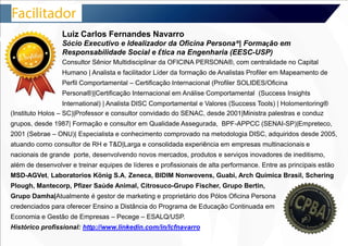 Luiz Carlos Fernandes Navarro 
Sócio Executivo e Idealizador da Oficina Persona®| Formação em 
Responsabilidade Social e Ética na Engenharia (EESC-USP) 
Consultor Sênior Multidisciplinar da OFICINA PERSONA®, com centralidade no Capital 
Humano | Analista e facilitador Líder da formação de Analistas Profiler em Mapeamento de 
Perfil Comportamental – Certificação Internacional (Profiler SOLIDES/Oficina 
Persona®)|Certificação Internacional em Análise Comportamental (Success Insights 
International) | Analista DISC Comportamental e Valores (Success Tools) | Holomentoring® 
(Instituto Holos – SC)|Professor e consultor convidado do SENAC, desde 2001|Ministra palestras e conduz 
grupos, desde 1987| Formação e consultor em Qualidade Assegurada, BPF-APPCC (SENAI-SP)|Empreteco, 
2001 (Sebrae – ONU)| Especialista e conhecimento comprovado na metodologia DISC, adquiridos desde 2005, 
atuando como consultor de RH e T&D|Larga e consolidada experiência em empresas multinacionais e 
nacionais de grande porte, desenvolvendo novos mercados, produtos e serviços inovadores de ineditismo, 
além de desenvolver e treinar equipes de líderes e profissionais de alta performance. Entre as principais estão 
MSD-AGVet, Laboratorios König S.A, Zeneca, BIDIM Nonwovens, Guabi, Arch Química Brasil, Schering 
Plough, Mantecorp, Pfizer Saúde Animal, Citrosuco-Grupo Fischer, Grupo Bertin, 
Grupo Damha|Atualmente é gestor de marketing e proprietário dos Pólos Oficina Persona 
credenciados para oferecer Ensino a Distância do Programa de Educação Continuada em 
Economia e Gestão de Empresas – Pecege – ESALQ/USP. 
Histórico profissional: http://www.linkedin.com/in/lcfnavarro 
 