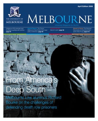 April Edition 2008
Indigenous PhD graduate says
Australia’s apology well overdue:
page 04
Special Report: ‘Our Future’,
Melbourne hosts Rudd’s first major
policy conference: page 06
Literary Review:
Alumni in print: page 08
Alumni in Focus: The Personal
Discoveries of Unpolished Gem
author Alice Pung: page 015
From America’s
Deep South –
Melbourne Law alumnus Richard
Bourke on the challenges of
defending death row prisoners
MelbourneUniversity Magazine for Alumni
 