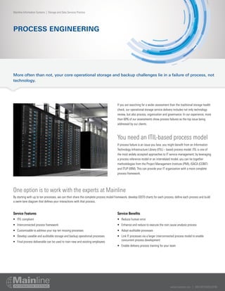 www.mainline.com | 866.490.MAIN(6246)
PROCESS ENGINEERING
Mainline Information Systems | Storage and Data Services Practice
More often than not, your core operational storage and backup challenges lie in a failure of process, not
technology.
Service Features
•	 ITIL compliant
•	 Interconnected process framework
•	 Customizable to address your top ten missing processes
•	 Develop useable and auditable storage and backup operational processes
•	 Final process deliverable can be used to train new and existing employees
Service Benefits
•	 Reduce human error
•	 Enhance and reduce to execute the root cause analysis process
•	 Adopt auditable processes
•	 Link IT processes via a larger interconnected process model to enable
concurrent process development
•	 Enable delivery process training for your team
If you are searching for a wider assessment than the traditional storage health
check, our operational storage service delivery includes not only technology
review, but also process, organization and governance. In our experience, more
than 60% of our assessments show process failures as the top issue being
addressed by our clients.
You need an ITIL-based process model
If process failure is an issue you face, you might benefit from an Information
Technology Infrastructure Library (ITIL) – based process model. ITIL is one of
the most widely accepted approaches to IT service management; by leveraging
a process reference model or an interrelated model, you can tie together
methodologies from the Project Management Institute (PMI), ISACA (COBIT)
and ITUP (IBM). This can provide your IT organization with a more complete
process framework.
One option is to work with the experts at Mainline
By starting with up to ten processes, we can then share the complete process model framework, develop IDEF0 charts for each process, define each process and build
a swim lane diagram that defines your interactions with that process.
 