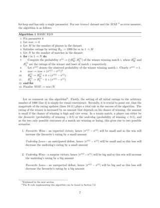 for-loop and has only a single parameter. For our tennis1 dataset and the MSE 5 as error measure,
the algorithm is as follows:
Algorithm 1 BASIC ELO
1: Fix parameter k
2: Let mse := 0
3: Let M be the number of players in the dataset.
4: Initialise ratings by setting Rm := 1000 for m in 1 → M
5: Let N be the number of matches in the dataset.
6: for i in 1 → N do
7: Compute the probability π(i) := ξ(R
(i)
W , R
(i)
L ) of the winner winning match i, where R
(i)
W and
R
(i)
L are the ratings of the winner and loser of match i respectively
8: Let π∗(i) denote the observed probability of the winner winning match i. Clearly π∗(i) = 1.
9: mse := mse + (π∗(i) − π(i))2
10: R
(i)
W := R
(i)
W + k × (π∗(i) − π(i))
11: R
(i)
L := R
(i)
L − k × (π∗(i) − π(i))
12: end for
13: Finalise MSE := mse/N
Let us comment on this algorithm6. Firstly, the setting of all initial ratings to the arbitrary
number of 1000 (line 4) is simply for visual convenience. Secondly, it is crucial to point out, that the
magnitude of the rating updates (lines 10-11) plays a vital role in the success of the algorithm. The
rating of the winner is increased by an amount that depends on his chance of winning: the amount
is small if the chance of winning is high and vice versa. In a tennis match, a player can either be
the favourite (probability of winning > 0.5) or the underdog (probability of winning < 0.5), and
as the two only possible outcomes of a match are winning or losing, this gives rise to two possible
scenarios:
1. Favourite Wins - an expected victory, hence |π∗(i) − π(i)| will be small and so the win will
increase the favourite’s rating by a small amount
Underdog Loses - an anticipated defeat, hence |π∗(i) − π(i)| will be small and so this loss will
decrease the underdog’s rating by a small amount
2. Underdog Wins - a surprise victory, hence |π∗(i) −π(i)| will be big and so this win will increase
the underdog’s rating by a big amount
Favourite Loses - an unexpected defeat, hence |π∗(i) − π(i)| will be big and so this loss will
decrease the favourite’s rating by a big amount
5
Explained in the next section
6
The R code implementing this algorithm can be found in Section 7.6.
7
 