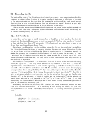 3.2 Extending the Elo
The main selling point of the Elo rating system is that it gives a very good approximation of reality:
a victory is evidence of an elevation of strength; a defeat is indication of a lowering of strength.
In the previous section, we described how this idea can be incorporated in a basic tennis setting.
However there is more to tennis however than just winning and losing! Tennis is a sport with
multiple features and some of these can be nicely built into an Elo model.
The set-up of a tennis match has two main components: the match format and the surface it is
played on. Both these have a signiﬁcant impact on the ﬁnal outcome of the match and so they will
be treated in the upcoming two sections.
3.2.1 Set Speciﬁc Elo
In tennis there are two types of match formats: best of 3 and best of 5 set matches. The best of 3
set match is the standard format, used in most tournaments (81% of the total matches of tennis1),
as they take less time. Best of 5 set matches (19% of matches), are only played by men in the
Grand Slam matches and in the Davis Cup...
Recall that two Elo ratings can be combined using the Elo function to obtain a probability.
But this probability can be chosen to represent anything that suits our needs! Throughout Section
3.1, it was chosen to be the probability that Player 1 wins the match. In this section however, we
decide that plugging two ratings into the Elo function will result in giving the probability of Player
1 winning a set. In order to understand why this choice is made, let us look at Algorithm 2, that
makes the distinction between the 3 and 5 set match formats. The notation used is the same as the
one employed in Algorithm 1.
Let us explain this algorithm. The ﬁrst remark that can be made, is that its structure is very
similar to Algorithm 1. The only major diﬀerence is the addition of lines 9 to 18, where this
algorithm treats best of 3 and best of 5 set matches separately. A best of 3 set match can either be
won with a set score of 2:0 or with the set score 2:1. We note that this model makes the simplifying
assumption that the set-win probability π (i) stays constant throughout the entire match. Hence for
a given a π (i), the probability π
(i)
20 of winning the match 2:0 is simply given by (π (i))2 (line 10). In
order to win a match in 3 sets, one can either lose the ﬁrst set or lose the second set. By observing
that (1 − π (i)) is the probability of Player 1 losing a set, the probability π
(i)
21 of him winning the
match with a set score of 2:1 is given by (1 − π (i))(π (i))2 + π (i)(1 − π (i))π (i) (line 11). As these
are the only two possible ways of winning a best of 3 set match, adding up these two probabilities
gives us the match-win probability (line 12).
Computing the match-win probability for a best of 5 sets match is of similar essence, just with
a bit more combinatorics involved. Let us denote by W a set won by the winner, and by L a set
won by the loser of the match. For the two match formats, the following combination possibilities
arise:
Best of 3:
(2:0) WW −→ 1 combination
(2:1) WLW, LWW −→ 2
13
 