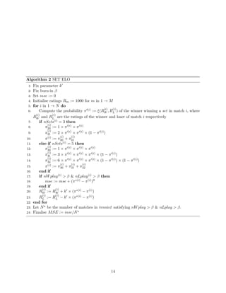 Algorithm 2 SET ELO
1: Fix parameter k
2: Fix burn-in β
3: Set mse := 0
4: Initialise ratings Rm := 1000 for m in 1 → M
5: for i in 1 → N do
6: Compute the probability π (i) := ξ(R
(i)
W , R
(i)
L ) of the winner winning a set in match i, where
R
(i)
W and R
(i)
L are the ratings of the winner and loser of match i respectively
7: if nSets(i) = 3 then
8: π
(i)
20 := 1 × π (i) × π (i)
9: π
(i)
21 := 2 × π (i) × π (i) × (1 − π (i))
10: π(i) := π
(i)
20 + π
(i)
21
11: else if nSets(i) = 5 then
12: π
(i)
30 := 1 × π (i) × π (i) × π (i)
13: π
(i)
31 := 3 × π (i) × π (i) × π (i) × (1 − π (i))
14: π
(i)
32 := 6 × π (i) × π (i) × π (i) × (1 − π (i)) × (1 − π (i))
15: π(i) := π
(i)
30 + π
(i)
31 + π
(i)
32
16: end if
17: if nWplay(i) > β & nLplay(i) > β then
18: mse := mse + (π∗(i) − π(i))2
19: end if
20: R
(i)
W := R
(i)
W + k × (π∗(i) − π(i))
21: R
(i)
L := R
(i)
L − k × (π∗(i) − π(i))
22: end for
23: Let N∗ be the number of matches in tennis1 satisfying nWplay > β & nLplay > β.
24: Finalise MSE := mse/N∗
14
 