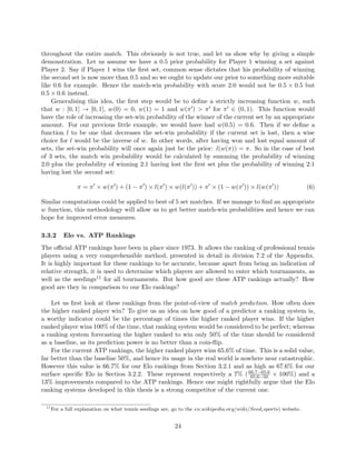 throughout the entire match. This obviously is not true, and let us show why by giving a simple
demonstration. Let us assume we have a 0.5 prior probability for Player 1 winning a set against
Player 2. Say if Player 1 wins the ﬁrst set, common sense dictates that his probability of winning
the second set is now more than 0.5 and so we ought to update our prior to something more suitable
like 0.6 for example. Hence the match-win probability with score 2:0 would not be 0.5 × 0.5 but
0.5 × 0.6 instead.
Generalising this idea, the ﬁrst step would be to deﬁne a strictly increasing function w, such
that w : [0, 1] → [0, 1], w(0) = 0, w(1) = 1 and w(π ) > π for π ∈ (0, 1). This function would
have the role of increasing the set-win probability of the winner of the current set by an appropriate
amount. For our previous little example, we would have had w(0.5) = 0.6. Then if we deﬁne a
function l to be one that decreases the set-win probability if the current set is lost, then a wise
choice for l would be the inverse of w. In other words, after having won and lost equal amount of
sets, the set-win probability will once again just be the prior: l(w(π)) = π. So in the case of best
of 3 sets, the match win probability would be calculated by summing the probability of winning
2:0 plus the probability of winning 2:1 having lost the ﬁrst set plus the probability of winning 2:1
having lost the second set:
π = π × w(π ) + (1 − π ) × l(π ) × w(l(π )) + π × (1 − w(π )) × l(w(π )) (6)
Similar computations could be applied to best of 5 set matches. If we manage to ﬁnd an appropriate
w function, this methodology will allow us to get better match-win probabilities and hence we can
hope for improved error measures.
3.3.2 Elo vs. ATP Rankings
The oﬃcial ATP rankings have been in place since 1973. It allows the ranking of professional tennis
players using a very comprehensible method, presented in detail in division 7.2 of the Appendix.
It is highly important for these rankings to be accurate, because apart from being an indication of
relative strength, it is used to determine which players are allowed to enter which tournaments, as
well as the seedings11 for all tournaments. But how good are these ATP rankings actually? How
good are they in comparison to our Elo rankings?
Let us ﬁrst look at these rankings from the point-of-view of match prediction. How often does
the higher ranked player win? To give us an idea on how good of a predictor a ranking system is,
a worthy indicator could be the percentage of times the higher ranked player wins. If the higher
ranked player wins 100% of the time, that ranking system would be considered to be perfect; whereas
a ranking system forecasting the higher ranked to win only 50% of the time should be considered
as a baseline, as its prediction power is no better than a coin-ﬂip.
For the current ATP rankings, the higher ranked player wins 65.6% of time. This is a solid value,
far better than the baseline 50%, and hence its usage in the real world is nowhere near catastrophic.
However this value is 66.7% for our Elo rankings from Section 3.2.1 and as high as 67.6% for our
surface speciﬁc Elo in Section 3.2.2. These represent respectively a 7% (66.7−65.6
65.6−50 × 100%) and a
13% improvements compared to the ATP rankings. Hence one might rightfully argue that the Elo
ranking systems developed in this thesis is a strong competitor of the current one.
11
For a full explanation on what tennis seedings are, go to the en.wikipedia.org/wiki/Seed(sports) website.
24
 