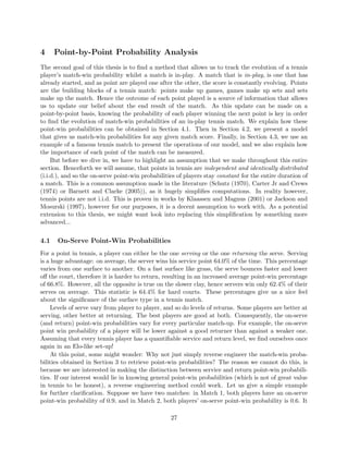 4 Point-by-Point Probability Analysis
The second goal of this thesis is to ﬁnd a method that allows us to track the evolution of a tennis
player’s match-win probability whilst a match is in-play. A match that is in-play, is one that has
already started, and as point are played one after the other, the score is constantly evolving. Points
are the building blocks of a tennis match: points make up games, games make up sets and sets
make up the match. Hence the outcome of each point played is a source of information that allows
us to update our belief about the end result of the match. As this update can be made on a
point-by-point basis, knowing the probability of each player winning the next point is key in order
to ﬁnd the evolution of match-win probabilities of an in-play tennis match. We explain how these
point-win probabilities can be obtained in Section 4.1. Then in Section 4.2, we present a model
that gives us match-win probabilities for any given match score. Finally, in Section 4.3, we use an
example of a famous tennis match to present the operations of our model, and we also explain how
the importance of each point of the match can be measured.
But before we dive in, we have to highlight an assumption that we make throughout this entire
section. Henceforth we will assume, that points in tennis are independent and identically distributed
(i.i.d.), and so the on-serve point-win probabilities of players stay constant for the entire duration of
a match. This is a common assumption made in the literature (Schutz (1970), Carter Jr and Crews
(1974) or Barnett and Clarke (2005)), as it hugely simpliﬁes computations. In reality however,
tennis points are not i.i.d. This is proven in works by Klaassen and Magnus (2001) or Jackson and
Mosurski (1997), however for our purposes, it is a decent assumption to work with. As a potential
extension to this thesis, we might want look into replacing this simpliﬁcation by something more
advanced...
4.1 On-Serve Point-Win Probabilities
For a point in tennis, a player can either be the one serving or the one returning the serve. Serving
is a huge advantage: on average, the server wins his service point 64.0% of the time. This percentage
varies from one surface to another. On a fast surface like grass, the serve bounces faster and lower
oﬀ the court, therefore it is harder to return, resulting in an increased average point-win percentage
of 66.8%. However, all the opposite is true on the slower clay, hence servers win only 62.4% of their
serves on average. This statistic is 64.4% for hard courts. These percentages give us a nice feel
about the signiﬁcance of the surface type in a tennis match.
Levels of serve vary from player to player, and so do levels of returns. Some players are better at
serving, other better at returning. The best players are good at both. Consequently, the on-serve
(and return) point-win probabilities vary for every particular match-up. For example, the on-serve
point win probability of a player will be lower against a good returner than against a weaker one.
Assuming that every tennis player has a quantiﬁable service and return level, we ﬁnd ourselves once
again in an Elo-like set-up!
At this point, some might wonder: Why not just simply reverse engineer the match-win proba-
bilities obtained in Section 3 to retrieve point-win probabilities? The reason we cannot do this, is
because we are interested in making the distinction between service and return point-win probabili-
ties. If our interest would lie in knowing general point-win probabilities (which is not of great value
in tennis to be honest), a reverse engineering method could work. Let us give a simple example
for further clariﬁcation. Suppose we have two matches: in Match 1, both players have an on-serve
point-win probability of 0.9, and in Match 2, both players’ on-serve point-win probability is 0.6. It
27
 