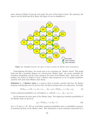 game, whereas if Player 2 wins the next point, the score will go back to deuce. By symmetry, the
same is true for 30:40 and 40:A. Hence the Figure 10 can be simpliﬁed to:
Figure 11: Simpliﬁed structure of a game in tennis, used for the Markov chain computations.
Contemplating this ﬁgure, two words seem to be screaming out: Markov chains! This graph
looks just like a transition diagram of a discrete-time Markov chain: the arrows symbolise the
transition probabilities and the scores represent the states of the Markov chain. And in fact, this
problem can indeed be looked at from a Markov chain perspective so let us quickly familiarise
ourselves with some basic Markov chain theory.
Deﬁnition 1. A Markov chain is a sequence {Xk} of random variables that have the Markov
property; meaning that, given the present state, the future and past states are independent. Formally,
Pr(Xk+1 = x|X1 = x1, X2 = x2, . . . , Xk = xk) = Pr(Xk+1 = x | Xk = xk) (9)
if both conditional probabilities are well deﬁned, i.e. if Pr(X1 = x1, ..., Xk = xk) > 0.
Let Ψ represent the state space of the Markov chain. The single-step transition probabilities of
the Markov chain are given by:
ρij := Pr(Xk+1 = j | Xk = i) (10)
for k ∈ N and i, j ∈ Ψ. The set of all these transition probabilities gives a probabilistic summary
of transition dynamic of the Markov chain. This information is most commonly represented by a
33
 