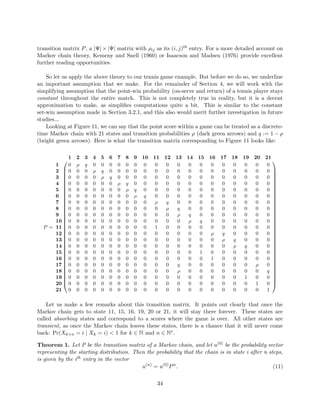 transition matrix P, a |Ψ| × |Ψ| matrix with ρij as its (i, j)th entry. For a more detailed account on
Markov chain theory, Kemeny and Snell (1960) or Isaacson and Madsen (1976) provide excellent
further reading opportunities.
So let us apply the above theory to our tennis game example. But before we do so, we underline
an important assumption that we make. For the remainder of Section 4, we will work with the
simplifying assumption that the point-win probability (on-serve and return) of a tennis player stays
constant throughout the entire match. This is not completely true in reality, but it is a decent
approximation to make, as simpliﬁes computations quite a bit. This is similar to the constant
set-win assumption made in Section 3.2.1, and this also would merit further investigation in future
studies...
Looking at Figure 11, we can say that the point score within a game can be treated as a discrete-
time Markov chain with 21 states and transition probabilities ρ (dark green arrows) and q := 1 − ρ
(bright green arrows). Here is what the transition matrix corresponding to Figure 11 looks like:
P =






































1 2 3 4 5 6 7 8 9 10 11 12 13 14 15 16 17 18 19 20 21
1 0 ρ q 0 0 0 0 0 0 0 0 0 0 0 0 0 0 0 0 0 0
2 0 0 0 ρ q 0 0 0 0 0 0 0 0 0 0 0 0 0 0 0 0
3 0 0 0 0 ρ q 0 0 0 0 0 0 0 0 0 0 0 0 0 0 0
4 0 0 0 0 0 0 ρ q 0 0 0 0 0 0 0 0 0 0 0 0 0
5 0 0 0 0 0 0 0 ρ q 0 0 0 0 0 0 0 0 0 0 0 0
6 0 0 0 0 0 0 0 0 ρ q 0 0 0 0 0 0 0 0 0 0 0
7 0 0 0 0 0 0 0 0 0 0 ρ q 0 0 0 0 0 0 0 0 0
8 0 0 0 0 0 0 0 0 0 0 0 ρ q 0 0 0 0 0 0 0 0
9 0 0 0 0 0 0 0 0 0 0 0 0 ρ q 0 0 0 0 0 0 0
10 0 0 0 0 0 0 0 0 0 0 0 0 0 ρ q 0 0 0 0 0 0
11 0 0 0 0 0 0 0 0 0 0 1 0 0 0 0 0 0 0 0 0 0
12 0 0 0 0 0 0 0 0 0 0 0 0 0 0 0 ρ q 0 0 0 0
13 0 0 0 0 0 0 0 0 0 0 0 0 0 0 0 0 ρ q 0 0 0
14 0 0 0 0 0 0 0 0 0 0 0 0 0 0 0 0 0 ρ q 0 0
15 0 0 0 0 0 0 0 0 0 0 0 0 0 0 1 0 0 0 0 0 0
16 0 0 0 0 0 0 0 0 0 0 0 0 0 0 0 1 0 0 0 0 0
17 0 0 0 0 0 0 0 0 0 0 0 0 q 0 0 0 0 0 0 ρ 0
18 0 0 0 0 0 0 0 0 0 0 0 0 ρ 0 0 0 0 0 0 0 q
19 0 0 0 0 0 0 0 0 0 0 0 0 0 0 0 0 0 0 1 0 0
20 0 0 0 0 0 0 0 0 0 0 0 0 0 0 0 0 0 0 0 1 0
21 0 0 0 0 0 0 0 0 0 0 0 0 0 0 0 0 0 0 0 0 1






































Let us make a few remarks about this transition matrix. It points out clearly that once the
Markov chain gets to state 11, 15, 16, 19, 20 or 21, it will stay there forever. These states are
called absorbing states and correspond to a scores where the game is over. All other states are
transient, as once the Markov chain leaves these states, there is a chance that it will never come
back: Pr(Xk+n = i | Xk = i) < 1 for k ∈ N and n ∈ N∗.
Theorem 1. Let P be the transition matrix of a Markov chain, and let u(0) be the probability vector
representing the starting distribution. Then the probability that the chain is in state i after n steps,
is given by the ith entry in the vector
u(n)
= u(0)
Pn
. (11)
34
 