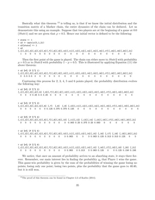 Basically what this theorem 13 is telling us, is that if we know the initial distribution and the
transition matrix of a Markov chain, the entire dynamics of the chain can be deduced. Let us
demonstrate this using an example. Suppose that two players are at the beginning of a game at 0:0
(State1) and we are given that ρ = 0.5. Hence our initial vector is deﬁned to be the following:
> state <- 1
> u0 <- matrix(0,1,21)
> u0[state] <- 1
> u0
[,1][,2][,3][,4][,5][,6][,7][,8][,9][,10][,11][,12][,13][,14][,15][,16][,17][,18][,19][,20][,21]
1 0 0 0 0 0 0 0 0 0 0 0 0 0 0 0 0 0 0 0 0
Then the ﬁrst point of the game is played. The chain can either move to State2 with probability
ρ = 0.5 or to State3 with probability 1 − ρ = 0.5. This is illustrated by applying Equation (11) the
above theorem:
> u0 %*% (P %^% 1)
[,1][,2][,3][,4][,5][,6][,7][,8][,9][,10][,11][,12][,13][,14][,15][,16][,17][,18][,19][,20][,21]
0 0.5 0.5 0 0 0 0 0 0 0 0 0 0 0 0 0 0 0 0 0 0
Continuing this process for 2, 3, 4, 5 and 6 points played, the probability distribution evolves
the following way:
> u0 %*% (P %^% 2)
[,1][,2][,3][,4][,5] [,6][,7][,8][,9][,10][,11][,12][,13][,14][,15][,16][,17][,18][,19][,20][,21]
0 0 0 0.25 0.5 0.25 0 0 0 0 0 0 0 0 0 0 0 0 0 0 0
> u0 %*% (P %^% 3)
[,1][,2][,3][,4][,5][,6] [,7] [,8] [,9] [,10][,11][,12][,13][,14][,15][,16][,17][,18][,19][,20][,21]
0 0 0 0 0 0 0.125 0.375 0.375 0.125 0 0 0 0 0 0 0 0 0 0 0
> u0 %*% (P %^% 4)
[,1][,2][,3][,4][,5][,6][,7][,8][,9][,10] [,11][,12] [,13][,14] [,15][,16][,17][,18][,19][,20][,21]
0 0 0 0 0 0 0 0 0 0 0.063 0.25 0.375 0.25 0.063 0 0 0 0 0 0
> u0 %*% (P %^% 5)
[,1][,2][,3][,4][,5][,6][,7][,8][,9][,10][,11][,12][,13][,14][,15] [,16] [,17] [,18] [,19][,20][,21]
0 0 0 0 0 0 0 0 0 0 0.063 0 0 0 0.063 0.125 0.313 0.313 0.125 0 0
> u0 %*% (P %^% 6)
[,1][,2][,3][,4][,5][,6][,7][,8][,9][,10][,11][,12][,13][,14][,15] [,16][,17][,18][,19] [,20] [,21]
0 0 0 0 0 0 0 0 0 0 0.063 0 0.313 0 0.063 0.125 0 0 0.125 0.156 0.156
We notice, that once an amount of probability arrives to an absorbing state, it stays there for-
ever. Remember, our main interest lies in ﬁnding the probability gρ that Player 1 wins the game.
This game-win probability is given by the sum of the probabilities of winning the game losing no
points; losing only one point; losing two points, plus the probability that the game goes to 40:40,
but it is still won.
13
The proof of this theorem can be found in Chapter 2.3 of Karlin (2014).
35
 