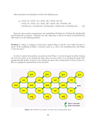 This summation can formally be written the following way:
gρ = Pr(G : 0) + Pr(G : 15) + Pr(G : 30) + Pr(40 : 40 ∩ G)
= Pr(G : 0) + Pr(G : 15) + Pr(G : 30) + Pr(40 : 40) × Pr(G|40 : 40)
= Pr(State11) + Pr(State16) + Pr(State20) + Pr(State13) × Pr(G|State13) (12)
From the above matrix computations, the probabilities Pr(State11), Pr(State16), Pr(State20)
and Pr(State13) are known. Therefore the only thing that is still to be found is Pr(G|State13).
This leads us to the following problem.
Problem 1. Player 1 is playing a tennis game against Player 2 and the score within the game is
40:40. If the probability of Player 1 winning a point is ρ, what is the probability D(ρ) that Player
1 wins the game?
In order to answer this question, we point out that Player 1 can win the game by either winning
the next two points or by winning the game after one more deuce or by winning the game after
passing through another 2 deuces or by winning the game after coming back to deuce 3 times etc.
Here is a graphical representation of the situation:
Figure 12: Structure of a game in tennis when starting from deuce
36
 