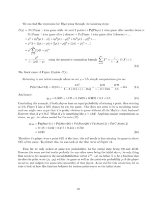 We can ﬁnd the expression for D(ρ) going through the following steps:
D(ρ) = Pr(Player 1 wins game with the next 2 points) + Pr(Player 1 wins game after another deuce)+
Pr(Player 1 wins game after 2 deuces) + Pr(Player 1 wins game after 3 deuces) + ...
= ρ2
+ 2ρ2
[ρ(1 − ρ)] + 4ρ2
[ρ(1 − ρ)]2
+ 8ρ2
[ρ(1 − ρ)]3
+ ...
= ρ2
(1 + 2[ρ(1 − ρ)] + [2ρ(1 − ρ)]2
+ [2ρ(1 − ρ)]3
+ ...)
= ρ2
∞
n=0
[2ρ(1 − ρ)]n
=
ρ2
1 − 2ρ(1 − ρ)
using the geometric summation formula
∞
n=0
Xn
=
1
1 − X
if |X| < 1
(13)
The black curve of Figure 13 plots D(ρ).
Returning to our initial example where we set ρ = 0.5, simple computations give us:
Pr(G|State13) = D(0.5) =
0.52
1 − 2 × 0.5 × (1 − 0.5)
=
0.25
1 − 2 × 0.25
=
0.25
0.5
= 0.5 (14)
And hence:
g0.5 = 0.0625 + 0.125 + 0.15625 + 0.3125 × 0.5 = 0.5 (15)
Concluding this example, if both players have an equal probability of winning a point, then starting
at 0:0, Player 1 has a 50% chance to win the game. This does not seem to be a surprising result
and one might even argue that it is pretty obvious to guess without all the Markov chain business!
However what if ρ = 0.5? What if ρ is something like ρ = 0.64? Applying similar computations as
above, we get the values needed for Formula (12):
g0.64 = Pr(State11) + Pr(State16) + Pr(State20) + Pr(State13) × Pr(G|State13)
= 0.168 + 0.242 + 0.217 + 0.245 × 0.760
= 0.813 (16)
Therefore if a player wins a point 64% of the time, this will result in him winning the game in about
81% of the cases. To picture this, we can look at the blue curve of Figure 13.
Thus far we only looked at game-win probabilities for the initial state being 0:0 and 40:40.
However the same method works perfectly for any other score being the initial state; the only thing
that needs to be changed is the initial distribution vector u(0). Let us deﬁne G to be a function that
intakes the point score (p1 : p2) within the game as well as the point-win probability ρ of the player
on-serve, and outputs the game-win probability of that player. As an end for this subsection, let us
take a look at how this function behaves for various point-scores as the initial state:
37
 