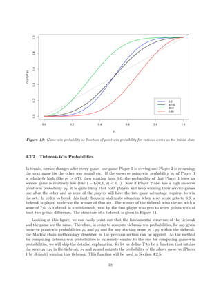 Figure 13: Game-win probability as function of point-win probability for various scores as the initial state
4.2.2 Tiebreak-Win Probabilities
In tennis, service changes after every game: one game Player 1 is serving and Player 2 is returning;
the next game its the other way round etc. If the on-serve point-win probability ρ1 of Player 1
is relatively high (like ρ1 > 0.7), then starting from 0:0, the probability of that Player 1 loses his
service game is relatively low (like 1 − G(0, 0, ρ) < 0.1). Now if Player 2 also has a high on-serve
point-win probability ρ2, it is quite likely that both players will keep winning their service games
one after the other and so none of the players will have the two game advantage required to win
the set. In order to break this fairly frequent stalemate situation, when a set score gets to 6:6, a
tiebreak is played to decide the winner of that set. The winner of the tiebreak wins the set with a
score of 7:6. A tiebreak is a mini-match, won by the ﬁrst player who gets to seven points with at
least two points diﬀerence. The structure of a tiebreak is given in Figure 14.
Looking at this ﬁgure, we can easily point out that the fundamental structure of the tiebreak
and the game are the same. Therefore, in order to compute tiebreak-win probabilities, for any given
on-serve point-win probabilities ρ1 and ρ2 and for any starting score p1 : p2 within the tiebreak,
the Markov chain methodology described in the previous section can be applied. As the method
for computing tiebreak-win probabilities is extremely similar to the one for computing game-win
probabilities, we will skip the detailed explanation. So let us deﬁne T to be a function that intakes
the score p1 : p2 in the tiebreak, ρ1 and ρ2 and outputs the probability of the player on-serve (Player
1 by default) winning this tiebreak. This function will be used in Section 4.2.5.
38
 