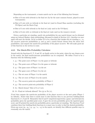 Depending on the tournament, a tennis match can be one of the following four formats:
• Best of 3 sets with tiebreak in the ﬁnal set (by far the most common format, played in most
tournaments)
• Best of 5 sets with no tiebreak in the ﬁnal set (used in Grand Slam matches (excluding the
US Open) and the Davis Cup)
• Best of 5 sets with tiebreak in the ﬁnal set (only used in the US Open)
• Best of 3 sets with no tiebreak in the ﬁnal set (only used on the women’s circuit)
Given a particular set standing, match win probabilities for any match format can be obtained
using our beloved Markov chain methodology discussed in depth in Section 4.2.1, therefore we once
again will omit the details. So let us deﬁne M to be a function that intakes the set standing s1 : s2,
the on-serve point-win probabilities ρ1 and ρ2 and a match format chosen from the above four
possibilities, and outputs the match-win probability of the player on-serve. We will make good use
of this function in the section to come.
4.2.5 The Match-Win Probability Calculator
Armed with the functions G, T, S and M, we ﬁnally arrive to the point, where for any chosen score
in the match, the ﬁnal match-outcome probabilities can be computed. We deﬁne Final to be a
function with the following intake:
1. p1 - The point score of Player 1 in the game or tiebreak
2. p2 - The point score of Player 2 in the game or tiebreak
3. g1 - The game score of Player 1 in the set
4. g2 - The game score of Player 2 in the set
5. s1 - The set score of Player 1 in the match
6. s2 - The set score of Player 2 in the match
7. ρ1 - The on-serve point-win probability of Player 1
8. ρ2 - The on-serve point-win probability of Player 2
9. bo - Match format? Best of 3 or 5 sets
10. tb - Final set tiebreak allowed? Yes (y) or No (n).
Final then outputs the match-win probability of the player on-serve at the next point (Player 1
by default). Notice that there is much more to this function then to our previous building-block
functions G, T, S and M. Remember that G and T outputted respectively a game- and tiebreak-win
probability given the speciﬁed point score; S gave the set-win probability given the inputted game
score; and M printed the match-win probability given a particular set standing. The function Final
combines these four building-block functions in a smart way in order to ﬁnd the desired probability.
Given any score (p1 : p2 / g1 : g2 / s1 : s2) in the match, we identify four diﬀerent possible ways to
eventually win the match:
42
 