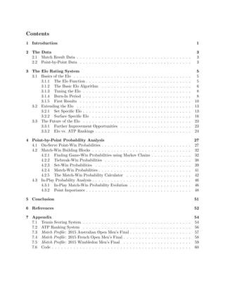 Contents
1 Introduction 1
2 The Data 3
2.1 Match Result Data . . . . . . . . . . . . . . . . . . . . . . . . . . . . . . . . . . . . . 3
2.2 Point-by-Point Data . . . . . . . . . . . . . . . . . . . . . . . . . . . . . . . . . . . . 3
3 The Elo Rating System 5
3.1 Basics of the Elo . . . . . . . . . . . . . . . . . . . . . . . . . . . . . . . . . . . . . . 5
3.1.1 The Elo Function . . . . . . . . . . . . . . . . . . . . . . . . . . . . . . . . . . 5
3.1.2 The Basic Elo Algorithm . . . . . . . . . . . . . . . . . . . . . . . . . . . . . 6
3.1.3 Tuning the Elo . . . . . . . . . . . . . . . . . . . . . . . . . . . . . . . . . . . 8
3.1.4 Burn-In Period . . . . . . . . . . . . . . . . . . . . . . . . . . . . . . . . . . . 8
3.1.5 First Results . . . . . . . . . . . . . . . . . . . . . . . . . . . . . . . . . . . . 10
3.2 Extending the Elo . . . . . . . . . . . . . . . . . . . . . . . . . . . . . . . . . . . . . 13
3.2.1 Set Speciﬁc Elo . . . . . . . . . . . . . . . . . . . . . . . . . . . . . . . . . . . 13
3.2.2 Surface Speciﬁc Elo . . . . . . . . . . . . . . . . . . . . . . . . . . . . . . . . 16
3.3 The Future of the Elo . . . . . . . . . . . . . . . . . . . . . . . . . . . . . . . . . . . 23
3.3.1 Further Improvement Opportunities . . . . . . . . . . . . . . . . . . . . . . . 23
3.3.2 Elo vs. ATP Rankings . . . . . . . . . . . . . . . . . . . . . . . . . . . . . . . 24
4 Point-by-Point Probability Analysis 27
4.1 On-Serve Point-Win Probabilities . . . . . . . . . . . . . . . . . . . . . . . . . . . . . 27
4.2 Match-Win Building Blocks . . . . . . . . . . . . . . . . . . . . . . . . . . . . . . . . 32
4.2.1 Finding Game-Win Probabilities using Markov Chains . . . . . . . . . . . . . 32
4.2.2 Tiebreak-Win Probabilities . . . . . . . . . . . . . . . . . . . . . . . . . . . . 38
4.2.3 Set-Win Probabilities . . . . . . . . . . . . . . . . . . . . . . . . . . . . . . . 39
4.2.4 Match-Win Probabilities . . . . . . . . . . . . . . . . . . . . . . . . . . . . . . 41
4.2.5 The Match-Win Probability Calculator . . . . . . . . . . . . . . . . . . . . . 42
4.3 In-Play Probability Analysis . . . . . . . . . . . . . . . . . . . . . . . . . . . . . . . . 46
4.3.1 In-Play Match-Win Probability Evolution . . . . . . . . . . . . . . . . . . . . 46
4.3.2 Point Importance . . . . . . . . . . . . . . . . . . . . . . . . . . . . . . . . . . 48
5 Conclusion 51
6 References 52
7 Appendix 54
7.1 Tennis Scoring System . . . . . . . . . . . . . . . . . . . . . . . . . . . . . . . . . . . 54
7.2 ATP Ranking System . . . . . . . . . . . . . . . . . . . . . . . . . . . . . . . . . . . 56
7.3 Match Proﬁle: 2015 Australian Open Men’s Final . . . . . . . . . . . . . . . . . . . . 57
7.4 Match Proﬁle: 2015 French Open Men’s Final . . . . . . . . . . . . . . . . . . . . . . 58
7.5 Match Proﬁle: 2015 Wimbledon Men’s Final . . . . . . . . . . . . . . . . . . . . . . 59
7.6 Code . . . . . . . . . . . . . . . . . . . . . . . . . . . . . . . . . . . . . . . . . . . . . 60
 