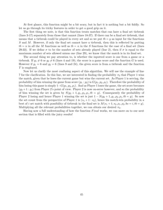 At ﬁrst glance, this function might be a bit scary, but in fact it is nothing but a bit ﬁddly. So
let us go through its tricky features in order to get a good grip on it.
The ﬁrst thing we note, is that this function treats matches that can have a ﬁnal set tiebreak
(lines 3-17) separately from those that cannot (lines 18-37). If there can be a ﬁnal set tiebreak, that
means that a tiebreak could be played in every set and so we put tb = y as input for the functions
S and M. However, if only the ﬁnal set cannot have a tiebreak, then this is reﬂected by putting
tb = n in all the M functions as well as tb = n in the S functions for the case of a ﬁnal set (lines
29-33). If we deﬁne σ to be the number of sets already played (line 2), then if σ is equal to the
maximum number of sets allowed minus one (line 29), we know that the match is in its ﬁnal set.
The second thing we pay attention to, is whether the inputted score is one from a game or a
tiebreak. If g1 = 6 or g2 = 6 (lines 4 and 19), the score is a game score and the function G is used.
However if g1 = 6 and g2 = 6 (lines 9 and 24), the given score is from a tiebreak and the function
T is employed.
Now let us clarify the most confusing aspect of this algorithm. We will use the example of line
7 for the clariﬁcation. In this line, we are interested in ﬁnding the probability π3 that Player 1 wins
the match, given that he loses the current game but wins the current set. As Player 1 is serving, the
probability of him winning the game from score (p1 : p2) is G(p1, p2, ρ1). Therefore the probability of
him losing this game is simply 1−G(p1, p2, ρ1). And as Player 1 loses the game, the set score becomes
(g2 + 1 : g1) from Player 2’s point of view. Player 2 is now on-serve however, and so the probability
of him winning the set is given by S(g2 + 1, g1, ρ2, ρ1, tb = y). Consequently the probability of
Player 2 losing and hence Player 1 winning the set is just 1 − S(g2 + 1, g1, ρ2, ρ1, tb = y). So now
the set count from the perspective of Player 1 is (s1 + 1 : s2), hence his match-win probability in a
best of i set match with possibility of tiebreak in the ﬁnal set is M(s1 + 1, s2, ρ1, ρ2, bo = i, tb = y).
Multiplying all the relevant probabilities together, we can obtain our desired π3.
Having now a full understanding of how the function Final works, we can move on to our next
section that is ﬁlled with the juicy results!
45
 