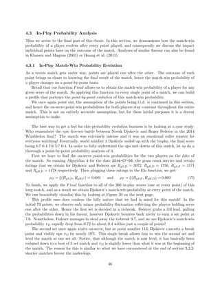 4.3 In-Play Probability Analysis
Thus we arrive to the ﬁnal part of this thesis. In this section, we demonstrate how the match-win
probability of a player evolves after every point played, and consequently we discuss the impact
individual points have on the outcome of the match. Analyses of similar ﬂavour can also be found
in Klaasen and Magnus (2003) or Huang et al. (2011).
4.3.1 In-Play Match-Win Probability Evolution
As a tennis match gets under way, points are played one after the other. The outcome of each
point brings us closer to knowing the ﬁnal result of the match, hence the match-win probability of
a player changes on a point-by-point basis.
Recall that our function Final allows us to obtain the match-win probability of a player for any
given score of the match. So applying this function to every single point of a match, we can build
a proﬁle that portrays the point-by-point evolution of this match-win probability.
We once again point out, the assumption of the points being i.i.d. is continued in this section,
and hence the on-serve point-win probabilities for both players stay constant throughout the entire
match. This is not an entirely accurate assumption, but for these initial purposes it is a decent
assumption to make.
The best way to get a feel for this probability evolution business is by looking at a case study.
Who remembers the epic ﬁve-set battle between Novak Djokovic and Roger Federer in the 2014
Wimbledon ﬁnal? The match was extremely intense and it was an emotional roller coaster for
everyone watching! Eventually, world number 1 Djokovic ended up with the trophy, the ﬁnal score
being 6:7 6:4 7:6 5:7 6:4. In order to fully understand the ups and downs of this match, let us do a
thorough a point-by-point probability analysis of it.
First we have to ﬁnd the on-serve point-win probabilities for the two players on the date of
the match. So running Algorithm 4 for the date 2014-07-06, the grass court service and return
ratings that we obtain for Djokovic and Federer are RgS,D = 3072, RgR,D = 1756, RgS,F = 3171
and RgR,F = 1478 respectively. Then plugging these ratings in the Elo function, we get:
ρD = ξ(RgS,D, RgR,F ) = 0.689 and ρF = ξ(RgS,F , RgR,D) = 0.669 (17)
To ﬁnish, we apply the Final function to all of the 366 in-play scores (one at every point) of this
long match, and as a result we obtain Djokovic’s match-win probability at every point of the match.
We can beautifully visualise this by looking at Figure 20 on the next page.
This proﬁle sure does conﬁrm the hilly nature that we had in mind for this match! In the
initial 73 points, we observe only minor probability ﬂuctuation reﬂecting the players holding serve
one after the other. Hence the ﬁrst set is decided in a tiebreak. Federer grabs a 3:0 lead, pulling
the probabilities down in his favour, however Djokovic bounces back nicely to earn a set point at
7:6. Nonetheless, Federer manages to steal away the tiebreak 9:7, and we see Djokovic’s match-win
probability πD rapidly drop from 0.72 to about 0.4 within just a couple of points!
The second set once again starts on-serve, but at point number 113, Djokovic converts a break
point and visibly ups πD by nearly 10%. This single break allows him to win the second set and
level the match at one set all. Notice, that although the match is now level, it has basically been
reduced down to a best of 3 set match and πD is slightly lower than what it was at the beginning of
the match. The reason for this is similar to what we have encountered at the end of section 3.2.2:
shorter matches favour the underdogs.
46
 
