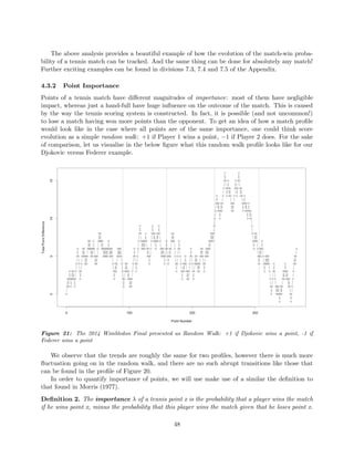 The above analysis provides a beautiful example of how the evolution of the match-win proba-
bility of a tennis match can be tracked. And the same thing can be done for absolutely any match!
Further exciting examples can be found in divisions 7.3, 7.4 and 7.5 of the Appendix.
4.3.2 Point Importance
Points of a tennis match have diﬀerent magnitudes of importance: most of them have negligible
impact, whereas just a hand-full have huge inﬂuence on the outcome of the match. This is caused
by the way the tennis scoring system is constructed. In fact, it is possible (and not uncommon!)
to lose a match having won more points than the opponent. To get an idea of how a match proﬁle
would look like in the case where all points are of the same importance, one could think score
evolution as a simple random walk: +1 if Player 1 wins a point, −1 if Player 2 does. For the sake
of comparison, let us visualise in the below ﬁgure what this random walk proﬁle looks like for our
Djokovic versus Federer example.
Figure 21: The 2014 Wimbledon Final presented as Random Walk: +1 if Djokovic wins a point, -1 if
Federer wins a point
We observe that the trends are roughly the same for two proﬁles, however there is much more
ﬂuctuation going on in the random walk, and there are no such abrupt transitions like those that
can be found in the proﬁle of Figure 20.
In order to quantify importance of points, we will use make use of a similar the deﬁnition to
that found in Morris (1977).
Deﬁnition 2. The importance λ of a tennis point x is the probability that a player wins the match
if he wins point x, minus the probability that this player wins the match given that he loses point x.
48
 