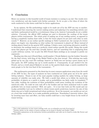 5 Conclusion
Hence our journey in this beautiful world of tennis statistics is coming to an end. Our results were
very satisfactory and also loaded with further potential. So let us give a few ideas of where the
work conducted in this thesis could ﬁnd its future applications.
In my opinion, the Elo methodology ought to be made use of by the ATP one way or another.
I understand that removing the current ranking system and replacing it by something entirely new
and fairly mathematical would be a revolutionary thing to do, however I personally do see a milder
solution. Currently, the oﬃcial ATP rankings are used to determine the seedings of the tennis
players within tournaments. The whole point of making use of any seeding system, as opposed to
having a completely random draw table, is that the better players do not meet each other in early
rounds 14. However, as our surface speciﬁc rankings in Table 5 pointed out, the concept of a better
player can hugely vary depending on what surface the tournament is played on! Hence instead of
seeding players based on the general ATP rankings, I think a more convincing alternative would be
to determine the seedings based on a perfectly tuned surface speciﬁc Elo model. Doing this would
mean that players get the seed they actually deserve, and not something that is originating from
a quite arbitrary system. Let us give the 2015 French Open seedings as an example to justify our
arguments.
Heading into this year’s French Open, world number 1 Novak Djokovic was the bookies’ favourite
for the ﬁnal victory, with king of clay Rafael Nadal as the clear second. This ordering was easily
picked up by our clay court Elo rankings, however as Nadal was not having a great season up to
that point, his ATP ranking was up to world number 8. Consequently, he got seeded 8 for the
French, and as a result played Djokovic as early as the quarter-ﬁnals stage; a match considered by
most people to be the true ﬁnal of the tournament... 15
The mathematics presented in this thesis has its most common applications away from the world
of the ATP. In fact, the types of analyses we have conducted are made great use of in the sports
betting industry. Tennis is one of the most popular trading markets for online betting, as large
amounts of volatility can easily arise. We built a model that allows us to follow the match-win
probability of players as a match is in-play, and as probabilities can fairly easily be translated 16
into odds, tracking the evolution of these probabilities could mean tracking the evolution of the
match-win odds. So could we now rush oﬀ to the bookies and use these analytical tools to make
proﬁtable bets on tennis matches? Well, not quite... It is true that both our Elo model and our
in-play probability tool can be utilised to obtain tennis match predictions, however the aim of this
thesis was not to build exceptional and robust predictors. So at the moment, our models are not yet
at a level that would allow us to make proﬁtable predictions. Nonetheless I sincerely believe, that
by investing more time and eﬀort, our baby models could have a very bright future in the world of
tennis betting.
14
For a full explanation on how tennis seedings work, see en.wikipedia.org/wiki/Seed(sports)
15
Further debate on the subject of sports seedings can be found in Boulier and Stekler (1999).
16
Extended explanations on the interaction between probabilities and odds can be found in works like Forrest and
McHale (2007).
51
 