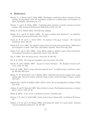 6 References
Barnett, T., A. Brown, and S. Clarke (2006). Developing a model that reﬂects outcomes of tennis
matches. In Proceedings of the 8th Australasian Conference on Mathematics and Computers in
Sport, Coolangatta, Queensland, pp. 3–5.
Barnett, T. and S. R. Clarke (2005). Combining player statistics to predict outcomes of tennis
matches. IMA Journal of Management Mathematics 16(2), 113–120.
Bhulai, S. and Z. Szl´avik (2012). Football team rankings.
Boulier, B. L. and H. O. Stekler (1999). Are sports seedings good predictors?: an evaluation.
International Journal of Forecasting 15(1), 83–91.
Carter Jr, W. H. and S. L. Crews (1974). An analysis of the game of tennis. The American
Statistician 28(4), 130–134.
Clarke, S. R. et al. (1994). An adjustive rating system for tennis and squash players. Mathematics
and Computers in Sport. Gold Coast, Queensland, Australia: Bond University 4350.
Clarke, S. R. and D. Dyte (2000). Using oﬃcial ratings to simulate major tennis tournaments.
International transactions in operational research 7(6), 585–594.
Elo, A. (1961). New uscf rating system. Chess Life 16, 160–161.
Elo, A. E. (1978). The rating of chessplayers, past and present. Arco Pub.
Forrest, D. and I. McHale (2007). Anyone for tennis (betting)? The European Journal of Fi-
nance 13(8), 751–768.
Girod, B. (1993). What’s wrong with mean-squared error? In Digital images and human vision,
pp. 207–220. MIT press.
Huang, X., W. Knottenbelt, and J. Bradley (2011). Inferring tennis match progress from in-play
betting odds. ﬁnal year project), Imperial College London, South Kensington Campus, London,
SW7 2AZ.
Isaacson, D. L. and R. W. Madsen (1976). Markov chains, theory and applications, Volume 4. Wiley
New York.
Jackson, D. and K. Mosurski (1997). Heavy defeats in tennis: Psychological momentum or random
eﬀect? Chance 10(2), 27–34.
Karlin, S. (2014). A ﬁrst course in stochastic processes. Academic press.
Kemeny, J. G. and J. L. Snell (1960). Finite markov chains, Volume 356. van Nostrand Princeton,
NJ.
Klaasen, J. G. M. and J. R. Magnus (2003). Forecasting the winner of a tennis match. European
Journal of Operational Research 148, 257–267.
52
 