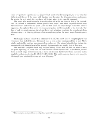 score is 6 points to 5 points and the player with 6 points wins the next point, he or she wins the
tiebreak and the set. If the player with 5 points wins the point, the tiebreak continues and cannot
be won on the next point, since no player will be two points better than his opponent.
The player who would normally be serving after 6:6 is the one to serve ﬁrst in the tiebreak,
and the tiebreak is considered a service game for this player. The server begins his service from
the deuce court and serves one point. After the ﬁrst point, the serve changes to the ﬁrst server’s
opponent. Each player then serves two consecutive points for the remainder of the tiebreak. The
ﬁrst of each two-point sequence starts from the server’s advantage court and the second starts from
the deuce court. In this way, the sum of the scores is even when the server serves from the deuce
court.
Most singles matches consist of an odd number of sets, the match winner being the player who
wins more than half of the sets. The match ends as soon as this winning condition is met. Men’s
singles and doubles matches may consist of up to ﬁve sets (the winner being the ﬁrst to take the
majority of total allocated sets) while women’s singles matches are usually best of three sets.
The score of a complete match may be given simply by sets won, or with the scores of each
set given separately. In either case, the match winner’s score is stated ﬁrst. In the former, shorter
form, a match might be listed as 3:1 (i.e. three sets to one). In the latter form, this same match
might be further described as 7:5 6:7 (4:7) 6:4 7:6 (8:6). This match was won three sets to one, with
the match loser winning the second set on a tiebreaker. 17
17
This description is adapted from en.wikipedia.org/wiki/Tennisscoringsystem
55
 