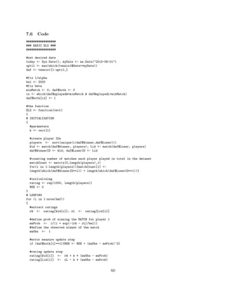 7.6 Code
#################
### BASIC ELO ###
#################
#set desired date
today <- Sys.Date(); myDate <- as.Date("2015-08-01")
uptil <- max(which(tennis1$Date<=myDate))
daf <- tennis1[1:uptil,]
#fix 1/alpha
bel <- 2000
#fix beta
minMatch <- 0; daf$both <- 0
ix <- which(daf$nplayedW>minMatch & daf$nplayedL>minMatch)
daf$both[ix] <- 1
#the function
ELO <- function(vect)
{
# INITIALIZATION
{
#parameters
k <- vect[1]
#create player IDs
players <- sort(unique(c(daf$Winner,daf$Loser)))
Wid <- match(daf$Winner, players); Lid <- match(daf$Loser, players)
daf$WinnerID <- Wid; daf$LoserID <- Lid
#counting number of matches each player played in total in the dataset
matchCount <- matrix(0,length(players),1)
for(i in 1:length(players)){matchCount[i] <-
length(which(daf$WinnerID==i)) + length(which(daf$LoserID==i))}
#initialising
rating <- rep(1000, length(players))
MSE <- 0
}
# LOOPING
for (i in 1:nrow(daf))
{
#extract ratings
rW <- rating[Wid[i]]; rL <- rating[Lid[i]]
#define prob of winning the MATCH for player 1
mwProb <- 1/(1 + exp(-(rW - rL)/bel))
#define the observed winner of the match
mwObs <- 1
#error measure update step
if (daf$both[i]==1){MSE <- MSE + (mwObs - mwProb)^2}
#rating update step
rating[Wid[i]] <- rW + k * (mwObs - mwProb)
rating[Lid[i]] <- rL - k * (mwObs - mwProb)
60
 